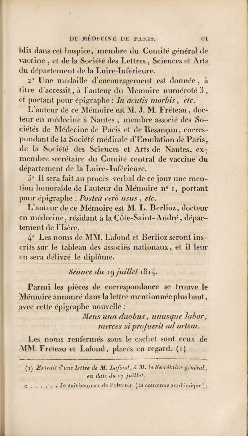 Mis dans cet hospice, membre du Comité général de vaccine , et de la Société des Lettres, Sciences et Arts du département de la Loire-Inférieure. 2° Une médaille d’encouragement est donnée , à titre d’accessit, à hauteur du Mémoire numéroté 3, et portant pour épigraphe : In acutis morbis, etc. L’auteur de ce Mémoire est M. J. M. Fréteau, doc¬ teur en médecine à Nantes , membre associé des So¬ ciétés de Médecine de Paris et de Besançon, corres¬ pondant de la Société médicale d’ErmiIation de Paris, de la Société des Sciences et Arts de Nantes, exT membre secrétaire du Comité central de vaccine du département de la Loire-Inférieure. 3° Il sera fait au procès-verbal de ce jour une men¬ tion honorable de Fauteur du Mémoire n° i, portant pour épigraphe : Posteà çero us us , etc. L’auteur de ce Mémoire est M. L. Berlioz, docteur en médecine, résidant à la Côte-Saint-André, dépar¬ tement de l’Isère. > 4° Les noms de MM. Lafond et Berlioz seront ins¬ crits sur le tableau des associés nationaux, et il leur en sera délivré le diplôme. Séance du ip juillet 1814- Parmi les pièces de correspondance se trouve le Mémoire annoncé dans la lettre mentionnée plus haut, avec cette épigraphe nouvelle : Mens una duo h us, unusque labor; merces si profuerit ad artem. Les noms renfermés sous le cachet sont ceux de MM. Fréteau et Lafond, placés en regard, (i) (i) Extrait d'une lettre de M. Lafond, à M. le Secrétaire-général, en date du 17 juillet. Je suis heureux, de l’obtenu- ( ia couronne académique} j « . . « • *»