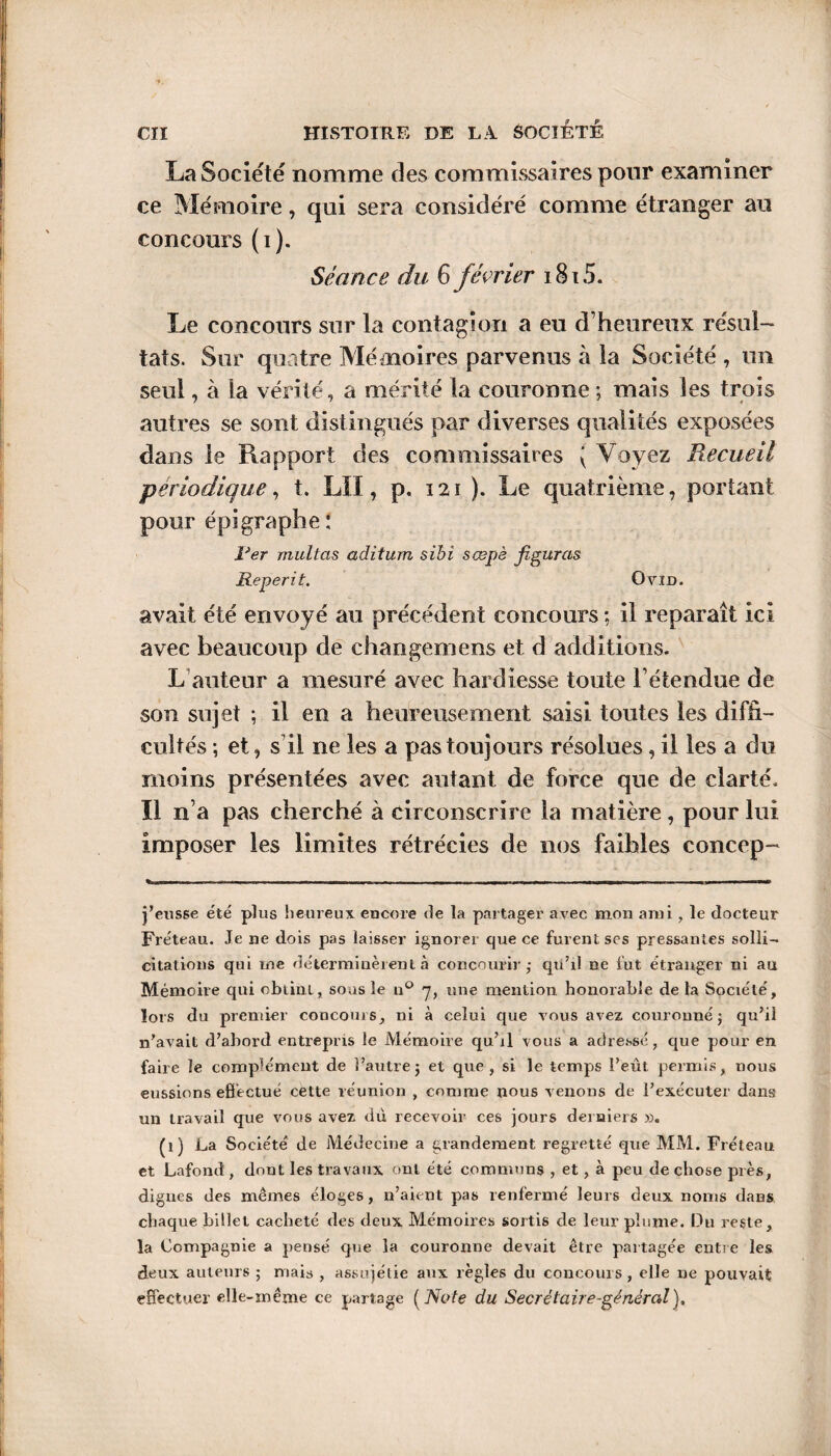 La Société nomme des commissaires pour examiner ce Mémoire, qui sera considéré comme étranger an concours (i). Séance du 6 février 1815. Le concours sur la contagion a eu d’heureux résul¬ tats. Sur quatre Mémoires parvenus à la Société , un seul, à la vérité, a mérité la couronne ; mais les trois autres se sont distingués par diverses qualités exposées dans le Rapport des commissaires ( Voyez Recueil périodique, t. LU, p. 121 ). Le quatrième, portant pour épigraphe : îJer multas aditum sibi sœpè figuras Reperit. Ovin. avait été envoyé au précédent concours ; il reparaît ici avec beaucoup de changemens et d additions. L auteur a mesuré avec hardiesse toute l’étendue de son sujet ; il en a heureusement saisi toutes les diffi¬ cultés ; et, s'il ne les a pas toujours résolues, il les a du moins présentées avec autant de force que de clarté, ïl n’a pas cherché à circonscrire la matière, pour lui imposer les limites rétrécies de nos faibles concep- -.T r.. ...I, I ■ i ■ i . i i—- — m I...1! ! !>>■!. i . .r-M . - — N ■■■!« j’eusse été plus heureux encore de la partager avec mon ami, le docteur Fréteau. Je ne dois pas laisser ignorer que ce furent ses pressantes solli¬ citations qui me déterminèrent à concourir,- qu’il ne fut étranger ni au Mémoire qui obtint, sous le n° 7, une mention honorable de la Société, lors du premier concours, ni à celui que vous avez couronné; qu’il n’avait d’abord entrepris le Mémoire qu’il vous a adressé, que pour en faire le complément de l’autre; et que, si le temps l’eut permis, nous eussions effectué cette réunion , comme nous venons de l’exécuter dans un travail que vous avez du recevoir ces jours derniers ». (1) La Société de Médecine a grandement regretté que MM. Fréteau et Lafond , dont les travaux ont été communs , et, à peu de chose près, digues des mêmes éloges, n’aient pas renfermé leurs deux noms dans chaque billet cacheté des deux Mémoires sortis de leur plume. Du reste, la Compagnie a pensé que la couronne devait être partagée entre les deux auteurs ; mais , assujétie aux règles du concours , elle ne pouvait effectuer elle-même ce partage ( Note du Secrétaire-général).