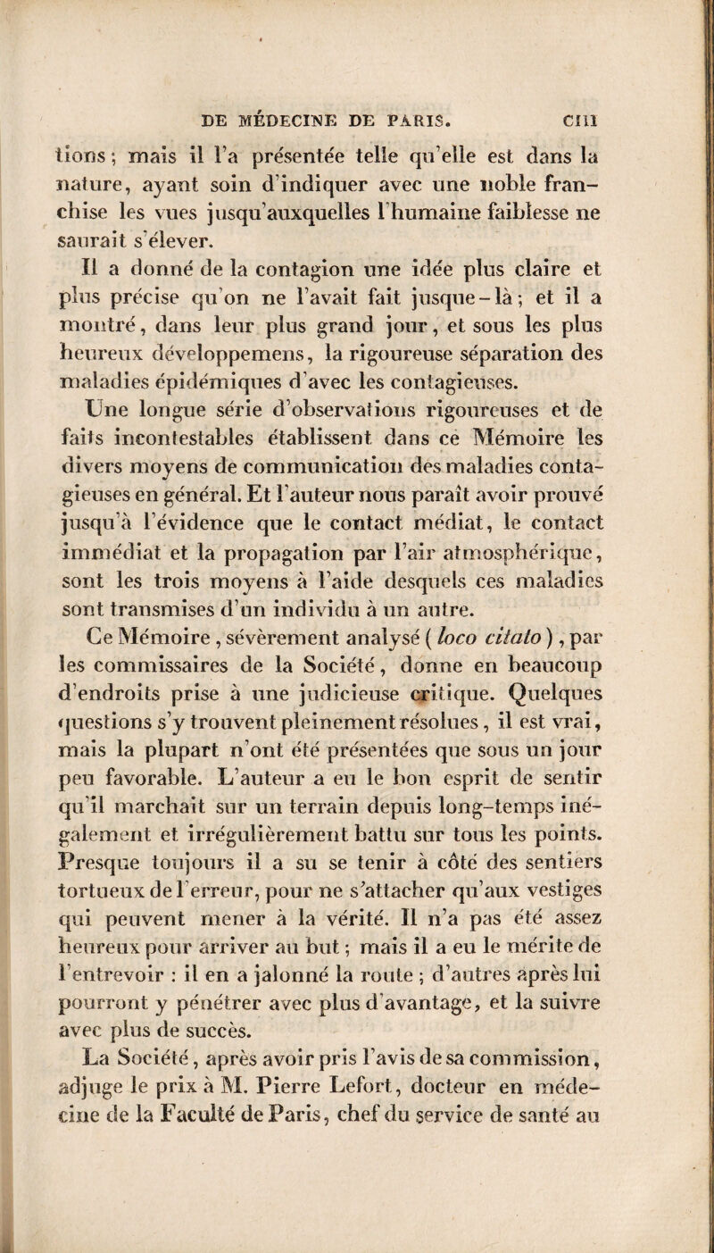 lions ; mais il l a présentée telle qu elle est dans la nature, ayant soin d’indiquer avec une noble fran¬ chise les vues jusqu’auxquelles l’humaine faiblesse ne saurait s’élever. Il a donné de la contagion une idée plus claire et plus précise qu'on ne lavait fait jusque-là; et il a montré, dans leur plus grand jour, et sous les plus heureux développemens, la rigoureuse séparation des maladies épidémiques d’avec les contagieuses. Une longue série d'observations rigoureuses et de faits incontestables établissent dans ce Mémoire les divers moyens de communication des maladies conta¬ gieuses en général. Et Fauteur nous paraît avoir prouvé jusqu’à l’évidence que le contact médiat, le contact immédiat et la propagation par l’air atmosphérique, sont les trois moyens à l aide desquels ces maladies sont transmises d’un individu à un autre. Ce Mémoire , sévèrement analysé ( loco ciîato ), par les commissaires de la Société, donne en beaucoup d’endroits prise à une judicieuse critique. Quelques questions s’y trouvent pleinement résolues, il est vrai, mais la plupart n’ont été présentées que sous un jour peu favorable. L’auteur a eu le bon esprit de sentir qu il marchait sur un terrain depuis long-temps iné¬ galement et irrégulièrement battu sur tous les points. Presque toujours il a su se tenir à côté des sentiers tortueux de Terreur, pour ne s'attacher qu’aux vestiges qui peuvent mener à la vérité. 11 n’a pas été assez heureux pour arriver au but ; mais il a eu le mérite de l’entrevoir : il en a jalonné la route ; d’autres après lui pourront y pénétrer avec plus d avantage, et la suivre avec plus de succès. La Société, après avoir pris l’avis de sa commission, adjuge le prix à M. Pierre Lefort, docteur en méde¬ cine de la Faculté de Paris, chef du service de santé au