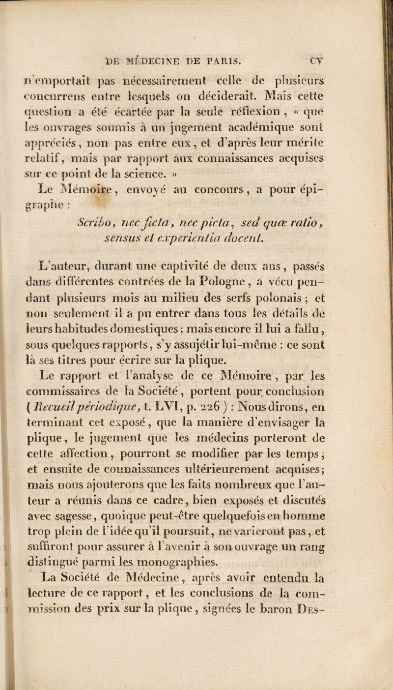 n emportait pas nécessairement celle de plusieurs eonciirreris entre lesquels on déciderait. Mais cette question a été écartée par la seule réfiexion , « que les ouvrages soumis à un jugement académique sont appréciés, non pas entre eux, et d’après leur mérite relatif, mais par rapport aux connaissances acquises sur ce point de la science. » Le Mémoire, envoyé au concours , a pour épi¬ graphe : Scribo, necficta, nec picta, sedquœ ratio, sensus et experientia docenU L’auteur, durant une captivité de deux ans, passés dans différentes contrées de la Pologne, a vécu pen¬ dant plusieurs mois au milieu des serfs polonais ; et non seulement il a pu entrer dans tous les détails de leurs habitudes domestiques ; mais encore il lui a fallu, sous quelques rapports, s’y assujétir lui-même : ce sont là ses titres pour écrire sur la plique. Le rapport et l’analyse de ce Mémoire , par les commissaires de la Société , portent pour conclusion ( Recueil périodique, t. LVÏ, p. 226 ) : Nous dirons, en terminant cet exposé, que la manière d’envisager la plique, le jugement que les médecins porteront de cette affection, pourront se modifier par les temps, et ensuite de connaissances ultérieurement acquises; mais nous ajouterons que les faits nombreux que l’au¬ teur a réunis dans ce cadre, bien exposés et discutés avec sagesse, quoique peut-être quelquefois en homme trop plein de l’idée qu’il poursuit, ne varieront pas, et suffiront pour assurer à l’avenir à son ouvrage un rang distingué parmi les monographies. La Société de Médecine, après avoir entendu la lecture de ce rapport, et les conclusions de la com¬ mission des prix sur la plique , signées le baron Des-