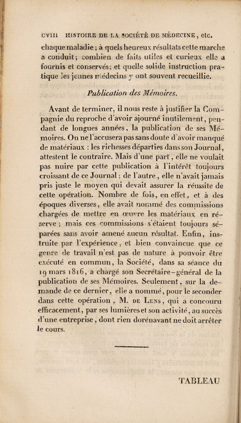 chaque maladie ; à quels heureux résultats cette marche a conduit ; combien de faits utiles et curieux elle a fournis et conservés; et quelle solide instruction pra^ tique les jeunes médecins y ont souvent recueillie. Publication des Mémoires. Avant de terminer, il nous reste à justifier la Com¬ pagnie du reproche d’avoir ajourné inutilement, pen¬ dant de longues années, la publication de ses Mé¬ moires. On ne l’accusera pas sans doute d’avoir manqué de matériaux : les richesses départies dans son Journal, attestent le contraire. Mais d’une part, elle ne voulait pas nuire par cette publication à l’intérêt toujours croissant de ce Journal ; de l’autre , elle n’avait jamais pris juste le moyen qui devait assurer la réussite de cette opération. Nombre de fois, en effet, et à des époques diverses, elle avait nommé des commissions chargées de mettre en oeuvre les matériaux en ré¬ serve ; mais ces commissions s'étaient toujours sé¬ parées sans avoir amené aucun résultat. Enfin, ins¬ truite par l’expérience, et bien convaincue que ce genre de travail n’est pas de nature à pouvoir être exécuté en commun, la Société, dans sa séance du 19 mars 1816, a chargé son Secrétaire-général de la publication de ses Mémoires. Seulement, sur la de¬ mande de ce dernier, elle a nommé, pour le seconder dans cette opération , M. de Lens , qui a concouru efficacement, par ses lumières et son activité, au succès d’une entreprise, dont rien dorénavant ne doit arrêter le cours. TABLEAU