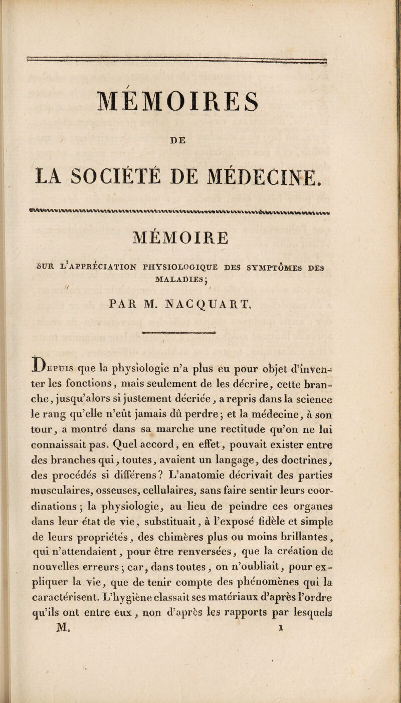 DE LA SOCIÉTÉ DE MÉDECINE. MÉMOIRE SUR l’appréciation PHYSIOLOGIQUE DES SYMPTÔMES DES MALADIES j II * i PAR M. NACQUART, Depuis que la physiologie n’a plus eu pour objet d’inven¬ ter les fonctions, mais seulement de les décrire, cette bran¬ che, jusqu’alors si justement décriée, a repris dans la science le rang qu’elle n’eût jamais dû perdre; et la médecine, à son tour, a montré dans sa marche une rectitude qu’on ne lui connaissait pas. Quel accord, en effet, pouvait exister entre des branches qui, toutes, avaient un langage, des doctrines, des procédés si différens? L’anatomie décrivait des parties musculaires, osseuses, cellulaires, sans faire sentir leurs coor¬ dinations ; la physiologie, au lieu de peindre Ces organes dans leur état de vie, substituait, à l’exposé fidèle et simple de leurs propriétés, des chimères plus ou moins brillantes, qui n’attendaient, pour être renversées, que la création de nouvelles erreurs ; car^ dans toutes, on n’oubliait, pour ex¬ pliquer la vie, que de tenir compte des phénomènes qui la caractérisent. L’hygiène classait ses matériaux d’après l’ordre qu’ils ont entre eux, non d’après les rapports par lesquels