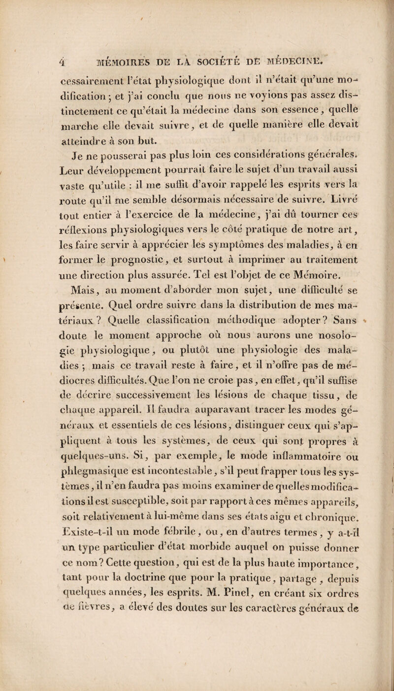 cessairement l’état physiologique dont il n’etait qu’une mo-* dification ; et j’ai conclu que nous ne voyions pas assez dis¬ tinctement ce qu’était la médecine dans son essence , quelle marche elle devait suivre, et de quelle manière elle devait atteindre à son but. Je ne pousserai pas plus loin ces considérations générales. Leur développement pourrait faire le sujet d’un travail aussi vaste qu’utile : il me suffit d’avoir rappelé les esprits vers la route qu’il me semble désormais nécessaire de suivre. Livré tout entier à l’exercice de la médecine, j’ai dû tourner ces réflexions physiologiques vers le côté pratique de notre art, les faire servir à apprécier les symptômes des maladies, à en former le prognostic, et surtout à imprimer au traitement une direction plus assurée. Tel est l’objet de ce Mémoire. Mais, au moment d’aborder mon sujet, une difficulté se présente. Quel ordre suivre dans la distribution de mes ma¬ tériaux ? Quelle classification méthodique adopter? Sans doute le moment approche où nous aurons une nosolo¬ gie physiologique, ou plutôt une physiologie des mala¬ dies ; mais ce travail reste à faire, et il n’offre pas de mé¬ diocres difficultés.Que l’on ne croie pas, en effet, qu’il suffise de décrire successivement les lésions de chaque tissu, de chaque appareil. Il faudra auparavant tracer les modes gé¬ néraux et essentiels de ces lésions, distinguer ceux qui s’ap¬ pliquent à tous les systèmes, de ceux qui sont propres à quelques-uns. Si, par exemple, le mode inflammatoire ou phlegtuasique est incontestable, s’il peut frapper tous les sys¬ tèmes , il n’en faudra pas moins examiner de quel les modifica¬ tions il est susceptible, soit par rapport à ces mêmes appareils, soit relativement à lui-même dans ses états aigu et chronique. Existe-t-il un mode fébrile, ou, en d’autres termes, y a-t-il un type particulier d’état morbide auquel on puisse donner ce nom? Cette question, qui est de la plus haute importance, tant pour la doctrine que pour la pratique, partage , depuis quelques années, les esprits. M. Pinel, en créant six ordres rte fièvres, a élevé des doutes sur les caractères généraux de