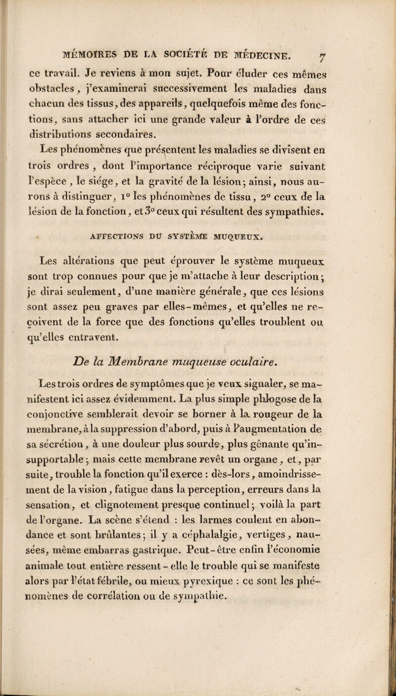 ce travail. Je reviens à mon sujet. Pour éluder ces mêmes obstacles, j’examinerai successivement les maladies dans chacun des tissus,des appareils, quelquefois même des fonc¬ tions, sans attacher ici une grande valeur à l’ordre de ces distributions secondaires. Les phénomènes que présentent les maladies se divisent en. trois ordres , dont l’importance réciproque varie suivant l’espèce , le siège, et la gravité de la lésion-, ainsi, nous au¬ rons à distinguer, i° les phénomènes de tissu, 2° ceux de la lésion de la fonction, et 3° ceux qui résultent des sympathies. AFFECTIONS DU SYSTEME MUQUEUX. Les altérations que peut éprouver le système muqueux sont trop connues pour que je m’attache à leur description ; je dirai seulement, d’une manière générale, que ces lésions sont assez peu graves par elles-mêmes, et qu’elles ne re¬ çoivent de la force que des fonctions qu’elles troublent ou qu’elles entravent. De la Membrane muqueuse oculaire. Les trois ordres de symptômes que je veux signaler, se ma¬ nifestent ici assez évidemment. La plus simple phlogose de la conjonctive semblerait devoir se borner à la rougeur de la membrane, à la suppression d’abord, puis à ^augmentation de sa sécrétion, à une douleur plus sourde, plus gênante qu’in¬ supportable -, mais cette membrane revêt un organe, et, par suite, trouble la fonction qu’il exerce : dès-lors, amoindrisse¬ ment de la vision, fatigue dans la perception, erreurs dans la sensation, et clignotement presque continuel; voilà la part de l’organe. La scène s’étend : les larmes coulent en abon¬ dance et sont brûlantes; il y a céphalalgie, vertiges, nau¬ sées, même embarras gastrique. Peut-être enfin l’économie animale tout entière ressent - elle le trouble qui se manifeste alors par l’état fébrile, ou mieux pyrexique : ce sont les phé¬ nomènes de corrélation ou de sympathie.