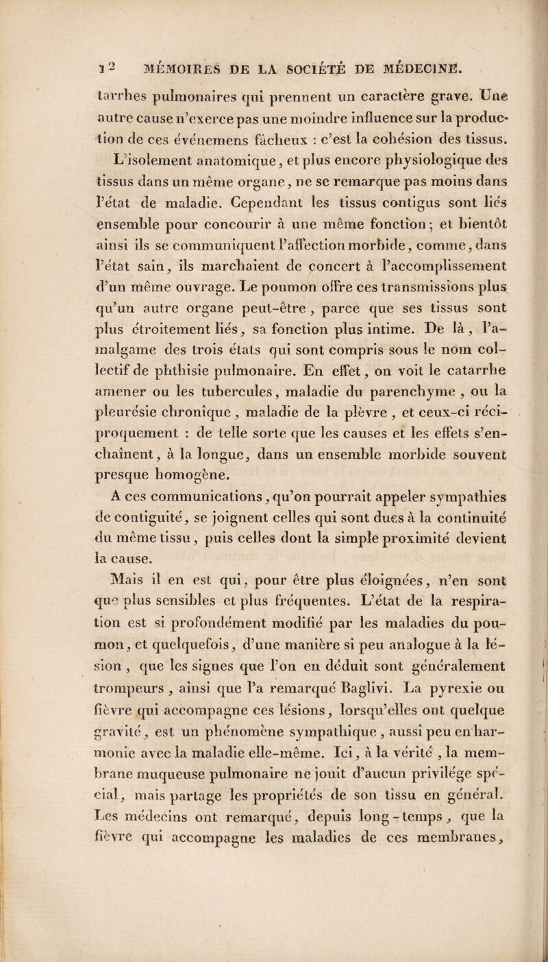 tarrhes pulmonaires qui prennent un caractère grave. Une autre cause n’exerce pas une moindre influence sur la produc¬ tion de ces événcmens fâcheux : c’est la cohésion des tissus. L’isolement anatomique , et plus encore physiologique des tissus dans un même organe , ne se remarque pas moins dans l’état de maladie. Cependant les tissus contigus sont liés ensemble pour concourir à une même fonction ; et bientôt ainsi ils se communiquent l’affection morbide, comme, dans l’état sain, ils marchaient de concert à l’accomplissement d’un même ouvrage. Le poumon offre ces transmissions plus qu’un autre organe peut-être , parce que ses tissus sont plus étroitement liés, sa fonction plus intime. De là , l’a¬ malgame des trois états qui sont compris sous le nom col¬ lectif de phthisie pulmonaire. En effet, on voit le catarrhe amener ou les tubercules, maladie du parenchyme , ou la pleurésie chronique , maladie de la plèvre , et ceux-ci réci¬ proquement : de telle sorte que les causes et les effets s’en¬ chaînent, à la longue, dans un ensemble morbide souvent presque homogène. A ces communications, qu’on pourrait appeler sympathies de contiguïté, se joignent celles qui sont dues à la continuité du même tissu , puis celles dont la simple proximité devient la cause. Mais il en est qui, pour être plus éloignées, n’en sont que plus sensibles et plus fréquentes. L’état de la respira¬ tion est si profondément modifié par les maladies du pou¬ mon, et quelquefois, d’une manière si peu analogue à la lé¬ sion , que les signes que l’on en déduit sont généralement trompeurs , ainsi que l’a remarqué Baglivi. La pyrexie ou fièvre qui accompagne ces lésions, lorsqu’elles ont quelque gravité, est un phénomène sympathique, aussi peu enhar¬ monie avec la maladie elle-même. Ici, à la vérité , la mem¬ brane muqueuse pulmonaire ne jouit d’aucun privilège spé¬ cial, mais partage les propriétés de son tissu en général. Les médecins ont remarqué, depuis long-temps, que la fièvre qui accompagne les maladies de ces membranes.