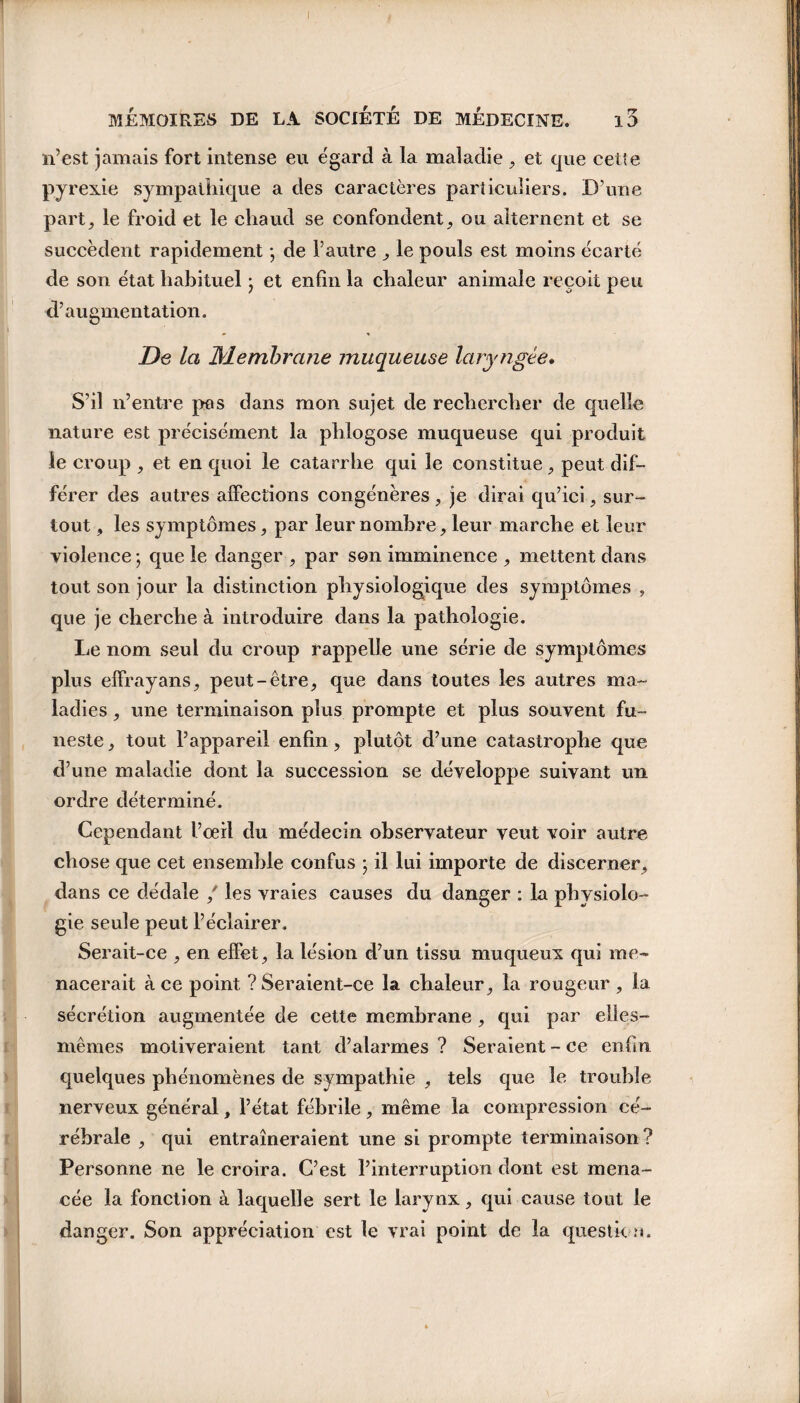 n’est jamais fort intense eu égard à la maladie , et que celle pyrexie sympathique a des caractères particuliers. D’une part, le froid et le chaud se confondent, ou alternent et se succèdent rapidement -, de l’autre , le pouls est moins écarté de son état habituel • et enfin la chaleur animale reçoit peu d’augmentation. De la Membrane muqueuse laryngée. S’il n’entre pas dans mon sujet de rechercher de quelle nature est précisément la phlogose muqueuse qui produit le croup , et en quoi le catarrhe qui le constitue, peut dif¬ férer des autres affections congénères , je dirai qu’ici, sur¬ tout , les symptômes, par leur nombre, leur marche et leur violence ; que le danger , par son imminence , mettent dans tout son jour la distinction physiologique des symptômes , que je cherche à introduire dans la pathologie. Le nom seul du croup rappelle une série de symptômes plus effrayans, peut-être, que dans toutes les autres ma¬ ladies , une terminaison plus prompte et plus souvent fu¬ neste, tout l’appareil enfin, plutôt d’une catastrophe que d’une maladie dont la succession se développe suivant un ordre déterminé. Cependant l’oeil du médecin observateur veut voir autre chose que cet ensemble confus ; il lui importe de discerner, dans ce dédale / les vraies causes du danger : la physiolo¬ gie seule peut l’éclairer. Serait-ce , en effet, la lésion d’un tissu muqueux qui me¬ nacerait à ce point ? Seraient-ce la chaleur, la rougeur , la sécrétion augmentée de cette membrane , qui par elles- mêmes motiveraient tant d’alarmes ? Seraient - ce enfin quelques phénomènes de sympathie , tels que le trouble nerveux général, l’état fébrile, même la compression cé¬ rébrale , qui entraîneraient une si prompte terminaison? Personne ne le croira. C’est l’interruption dont est mena¬ cée la fonction à laquelle sert le larynx, qui cause tout le danger. Son appréciation est le vrai point de la question.