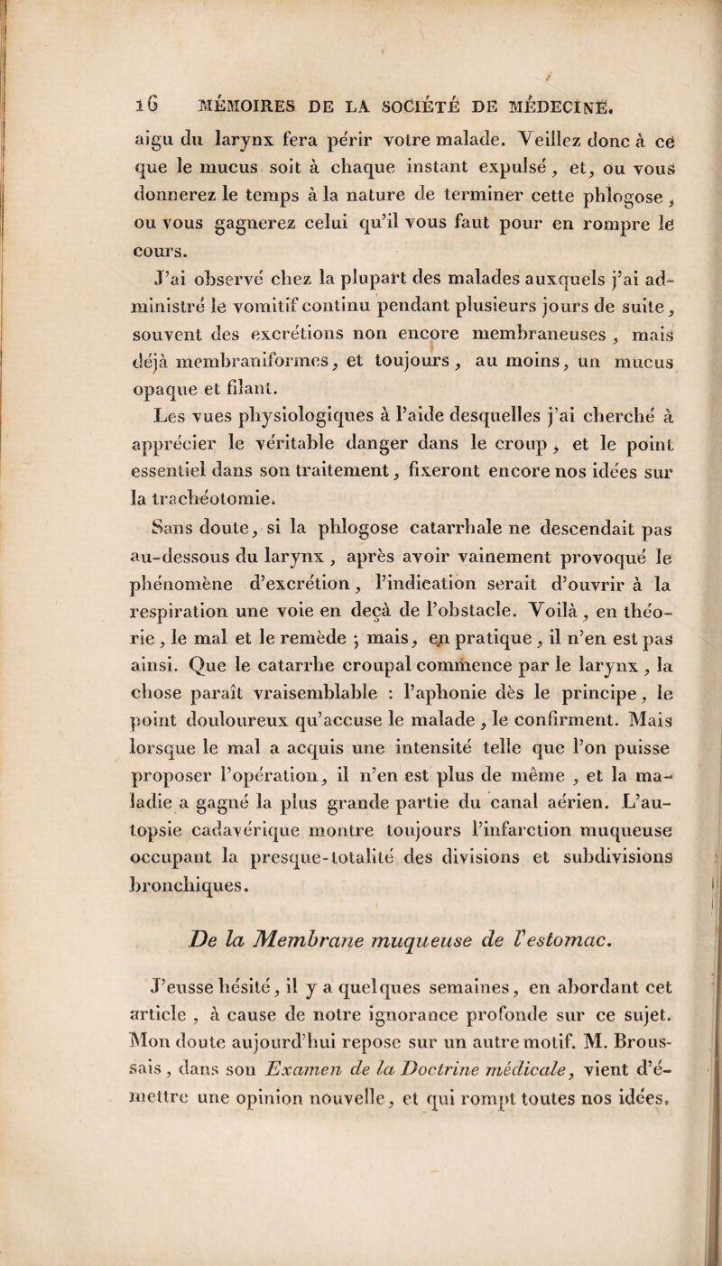 aigu du larynx fera périr votre malade. Veillez donc à cë que le mucus soit à chaque instant expulsé, et, ou vous donnerez le temps à la nature de terminer cette phlogose , ou vous gagnerez celui qu’il vous faut pour en rompre lë cours. J’ai observé chez la plupart des malades auxquels j’ai ad¬ ministré le vomitif continu pendant plusieurs jours de suite, souvent des excrétions non encore membraneuses , mais déjà membraniform.es, et toujours, au moins, un mucus opaque et filant. Les vues physiologiques à l’aide desquelles j’ai cherché à apprécier le véritable danger dans le croup , et le point essentiel dans son traitement, fixeront encore nos idées sur la trachéotomie. Sans doute, si la phlogose catarrhale ne descendait pas au-dessous du larynx , après avoir vainement provoqué le nomène d’excrétion, l’indication serait d’ouvrir à la respiration une voie en deçà de l’obstacle. Voilà, en théo¬ rie , le mal et le remède *, mais, en pratique, il n’en est pas ainsi. Que le catarrhe croupal commence par le larynx , la chose paraît vraisemblable : l’aphonie dès le principe, le point douloureux qu’accuse le malade , le confirment. Mais lorsque le mal a acquis une intensité telle que l’on puisse proposer l’opération, il n’en est plus de même , et la ma¬ ladie a gagné la plus grande partie du canal aérien. L’au¬ topsie cadavérique montre toujours l’infarction muqueuse occupant la presque-totalité des divisions et subdivisions bronchiques. De la Membrane muqueuse de Vestomac. J’eusse hésité, il y a quelques semaines, en abordant cet article , à cause de notre ignorance profonde sur ce sujet. Mon doute aujourd’hui repose sur un autre motif. M. Brous¬ sais , dans son Examen de la Doctrine médicale, vient d’é¬ mettre une opinion nouvelle, et qui rompt toutes nos idées.