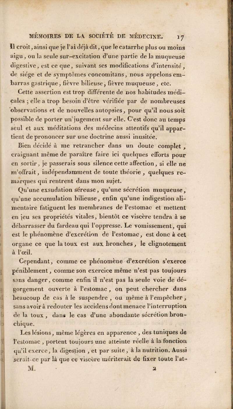 II croit, ainsi que je Fai déjà dit, que le catarrhe plus ou moins aigu, ou la seule sur-excitation d’une partie de la muqueuse digestive, est ce que, suivant ses modifications d’intensité, de siège et de symptômes concomitans, nous appelons em¬ barras gastrique, fièvre bilieuse, fièvre muqueuse, etc. Cette assertion est trop différente de nos habitudes médi¬ cales ; elle a trop besoin d’être vérifiée par de nombreuses observations et de nouvelles autopsies, pour qu’il nous soit possible de porter un jugement sur elle. C’est donc au temps seul et aux méditations des médecins attentifs qu’il appar¬ tient de prononcer sur une doctrine aussi inusitée. Bien décidé à me retrancher dans un doute complet , craignant même de paraître faire ici quelques efforts pour en sortir, je passerais sous silence cette affection, si elle 11e m’offrait, indépendamment de toute théorie, quelques re¬ marques qui rentrent dans mon sujet. Qu’une exsudation séreuse, qu’une sécrétion muqueuse, qu’une accumulation bilieuse, enfin qu’une indigestion ali¬ mentaire fatiguent les membranes de l’estomac et mettent en jeu ses propriétés vitales, bientôt ce viscère tendra à se débarrasser du fardeau qui l’oppresse. Le vomissement, qui est le phénomène d’excrétion de l’estomac, est donc à cet organe ce que la toux est aux bronches, le clignotement à l’œil. Cependant, comme ce phénomène d’excrétion s’exerce péniblement, comme son exercice même n’est pas toujours sans danger, comme enfin il n’est pas la seule voie de dé¬ gorgement ouverte à l’estomac , on peut chercher dans beaucoup de cas à le suspendre , ou même à l’empêcher, sans avoir à redouter les accidens dont menace l’interruption de la toux , dans le cas d’une abondante sécrétion bron¬ chique. Les lésions, même légères en apparence , des tuniques de l’estomac , portent toujours une atteinte réelle à la fonction, qu’il exerce, la digestion , et par suite, à la nutrition. Aussi serait-ce par là que ce viscère mériterait de fixer toute Fat- M. • 2 I ;