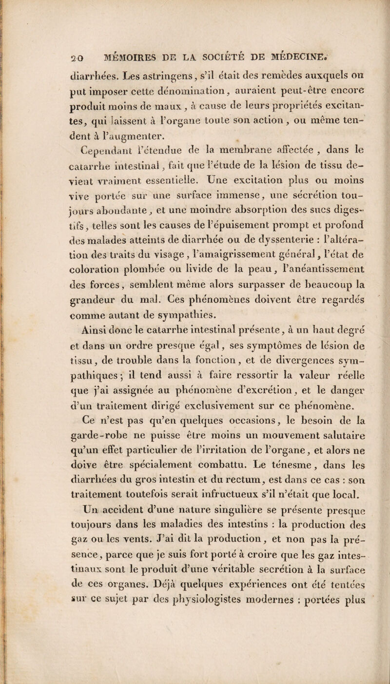 diarrhées. Les astringens, s’il était des remèdes auxquels on put imposer cette dénomination, auraient peut-être encore produit moins de maux, à cause de leurs propriétés excitan¬ tes, qui laissent à l’organe toute son action, ou même ten¬ dent à l’augmenter. Cependant l’étendue de la membrane affectée , dans le catarrhe intestinal, fait que l’étude de la lésion de tissu de¬ vient vraiment essentielle. Une excitation plus ou moins vive portée sur une surface immense, une sécrétion tou¬ jours abondante, et une moindre absorption des sucs diges¬ tifs, telles sont les causes de l’épuisement prompt et profond des malades atteints de diarrhée ou de dyssenterie : l’altéra¬ tion des traits du visage , l’amaigrissement général, l’état de coloration plombée ou livide de la peau, l’anéantissement des forces, semblent même alors surpasser de beaucoup la grandeur du mal. Ces phénomènes doivent être regardés comme autant de sympathies. Ainsi donc le catarrhe intestinal présente, à un haut degré et dans un ordre presque égal, ses symptômes de lésion de tissu, de trouble dans la fonction, et de divergences sym¬ pathiques ; il tend aussi à faire ressortir la valeur réelle que j’ai assignée au phénomène d’excrétion, et le danger d’un traitement dirigé exclusivement sur ce phénomène. Ce n’est pas qu’en quelques occasions, le besoin de la garde-robe ne puisse être moins un mouvement salutaire qu’un effet particulier de l’irritation de l’organe, et alors 11e doive être spécialement combattu. Le ténesme, dans les diarrhées du gros intestin et du rectum, est dans ce cas : son traitement toutefois serait infructueux s’il n’était que local. Un accident d’une nature singulière se présente presque toujours dans les maladies des intestins : la production des gaz ou les vents. J’ai dit la production, et non pas la pré¬ sence, parce que je suis fort porté à croire que les gaz intes¬ tinaux sont le produit d’une véritable secrétion à la surface de ces organes. Déjà quelques expériences ont été tentées sur ce sujet par des physiologistes modernes : portées plus