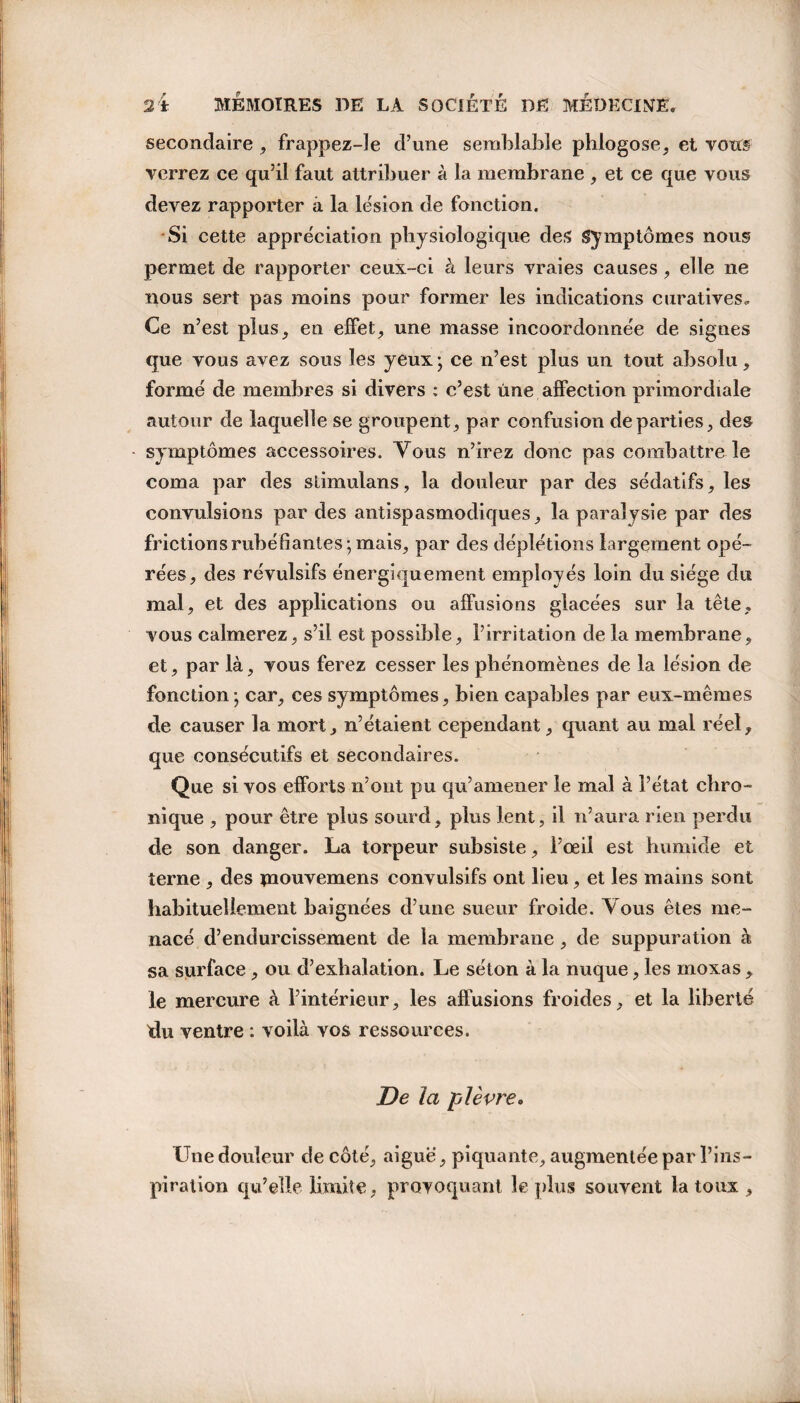 secondaire, frappez-le d’une semblable phlogose, et vous verrez ce qu’il faut attribuer à la membrane , et ce que vous devez rapporter à la lésion de fonction. Si cette appréciation physiologique des Symptômes nous permet de rapporter ceux-ci à leurs vraies causes , elle ne nous sert pas moins pour former les indications curatives. Ce n’est plus, en effet, une masse incoordonnée de signes que vous avez sous les yeux ; ce n’est plus un tout absolu, formé de membres si divers : c’est une affection primordiale autour de laquelle se groupent, par confusion départies, des symptômes accessoires. Vous n’irez donc pas combattre le coma par des stimulans, la douleur par des sédatifs, les convulsions par des antispasmodiques, la paralysie par des friction s rubéfiantes; mais, par des déplétions largement opé¬ rées, des révulsifs énergiquement employés loin du siège du mal, et des applications ou affusions glacées sur la tête, vous calmerez, s’il est possible, l’irritation de la membrane, et, par là, vous ferez cesser les phénomènes de la lésion de fonction ; car, ces symptômes, bien capables par eux-mêmes de causer la mort, n’étaient cependant, quant au mal réel, que consécutifs et secondaires. Que si vos efforts n’ont pu qu’amener le mal à l’état chro¬ nique , pour être plus sourd, plus lent, il n’aura rien perdu de son danger. La torpeur subsiste, l’œil est humide et terne , des mouvemens convulsifs ont lieu, et les mains sont habituellement baignées d’une sueur froide. Vous êtes me¬ nacé d’endurcissement de la membrane, de suppuration à sa surface , ou d’exhalation. Le séton à la nuque, les moxas, le mercure à l’intérieur, les affusions froides, et la liberté du ventre : voilà vos ressources. De la plèvre. Une douleur de côté, aiguë, piquante, augmentée par l’ins¬ piration qu’elle limite, provoquant le plus souvent la toux ,