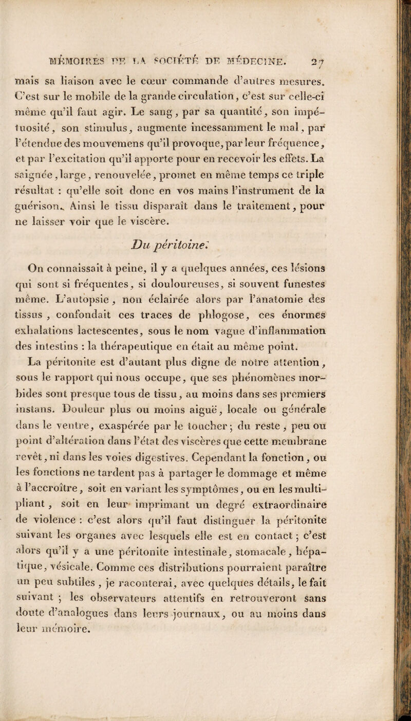 mais sa liaison avec le cœur commande d’autres mesures. C’est sur le mobile de la grande circulation, c’est sur celle-ci même qu’il faut agir. Le sang, par sa quantité, son impé¬ tuosité, son stimulus, augmente incessamment le mal, par l’étendue des mouvemens qu’il provoque, par leur fréquence, et par l’excitation qu’il apporte pour en recevoir les effets. La saignée,large, renouvelée, promet en même temps ce triple résultat : qu’elle soit donc en vos mains l’instrument de la guérison., Ainsi le tissu disparaît dans le traitement, pour ne laisser voir que le viscère. Du péritoine On connaissait à peine, il y a quelques années, ces lésions qui sont si fréquentes , si douloureuses , si souvent funestes même. L’autopsie , non éclairée alors par l’anatomie des tissas , confondait ces traces de pblogose, ces énormes exhalations lactescentes, sous le nom vague d’inflammation des intestins : la thérapeutique en était au même point. La péritonite est d’autant plus digne de notre attention, sous le rapport qui nous occupe, que ses phénomènes mor¬ bides sont presque tous de tissu, au moins dans ses premiers instants. Douleur plus ou moins aiguë, locale ou générale dans le ventre, exaspérée par le toucher; du reste , peu ou point d’altération dans l’état des viscères que cette membrane revêt, ni dans les voies digestives. Cependant la fonction, ou les fonctions ne tardent pas à partager le dommage et même à l’accroître, soit en variant les symptômes, ou en les multi¬ pliant , soit en leur imprimant un degré extraordinaire de violence : c’est alors qu’il faut distinguer la péritonite suivant les organes avec lesquels elle est en contact ; c’est alors qu’il y a une péritonite intestinale, stomacale, hépa¬ tique, vésicale. Comme ces distributions pourraient paraître un peu subtiles , je raconterai, avec quelques détails, le fait suivant ; les observateurs attentifs en retrouveront sans doute d’analogues dans leurs journaux, ou au moins dans leur mémoire.