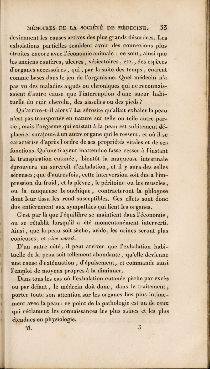 deviennent les causes actives des plus grands désordres. Les exhalations partielles semblent avoir des connexions plus étroites encore avec l’économie animale : ce sont, ainsi que les anciens cautères* ulcères, vésicatoires * etc., des espèces d’organes accessoires , qui * par la suite des temps , entrent comme bases dans le jeu de l’organisme. Quel médecin n’a pas vu des maladies aiguës ou chroniques qui ne reconnais¬ saient d’autre cause que l’interruption d’une sueur habi¬ tuelle du cuir chevelu* des aisselles ou des pieds? Qu’arrive-t-il alors ? La sérosité qu’allait exhaler la peau n’est pas transportée en nature sur telle ou telle autre par-1 tie ; mais l’orgasme qui existait à la peau est subitement dé¬ placé et surajouté à un autre organe qui le ressent, et où il se caractérise d’après l’ordre de ses propriétés vitales et de ses fonctions. Qu’une frayeur inattendue fasse cesser à l’instant la transpiration cutanée , bientôt la muqueuse intestinale éprouvera un surcroît d’exhalation, et il y aura des selles séreuses -, que d’autres fois, cette interversion soit due à l’im¬ pression du froid, et la plèvre, le péritoine ou les muscles, ou la muqueuse bronchique, contracteront la phlogosé dont leur tissu les rend susceptibles. Ces effets sont donc dus entièrement aux sympathies qui lient les organes. C’est par là que l’équilibre se maintient dans l’économie, ou se rétablit lorsqu’il a été momentanément interverti. Ainsi, que la peau soit sèche, aride, les urines seront plus copieuses, et vice verset*. D’un autre côté, il peut arriver que l’exhalation habi¬ tuelle de la peau soit tellement abondante, qu’elle devienne une cause d’exténuation , d’épuisement, et commande ainsi l’emploi de moyens propres à la diminuer. Dans tous les cas où l’exhalation cutanée pèche par excès ou par défaut, le médecin doit donc, dans le traitement * porter toute son attention sur les organes liés plus intime¬ ment avec la peau : ce point de la pathologie est un de ceux qui réclament les connaissances les plus saines et les plus étendues en physiologie, M. ^ —