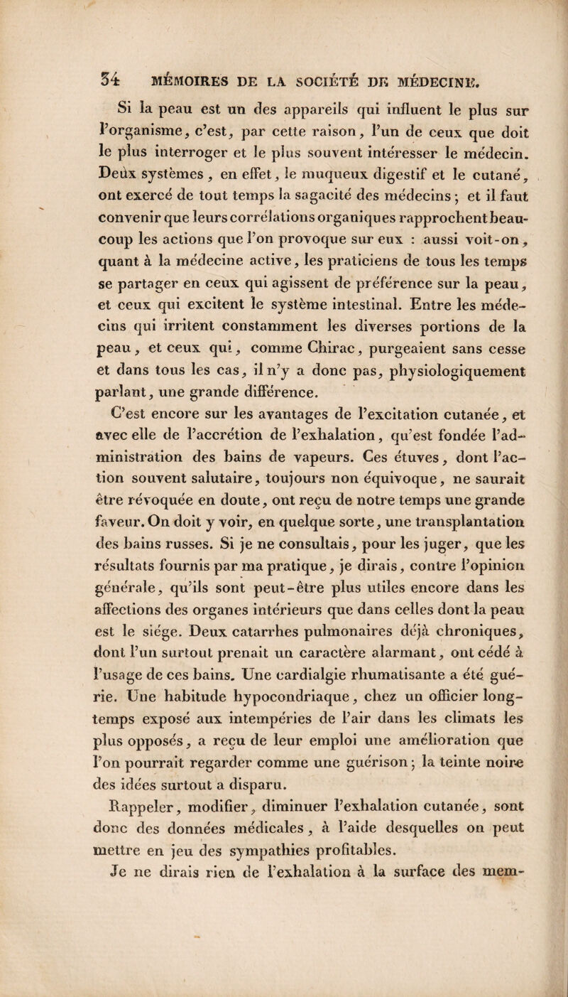 Si la peau est un des appareils qui influent le plus sur l’organisme, c’est, par cette raison, l’un de ceux que doit le plus interroger et le plus souvent intéresser le médecin. Deûx systèmes , en effet, le muqueux digestif et le cutané, ont exercé de tout temps la sagacité des médecins ; et il faut convenir que leurs corrélations organiques rapprochent beau¬ coup les actions que l’on provoque sur eux : aussi voit-on, quant à la médecine active, les praticiens de tous les temps se partager en ceux qui agissent de préférence sur la peau, et ceux qui excitent le système intestinal. Entre les méde¬ cins qui irritent constamment les diverses portions de la peau, et ceux qui, comme Chirac, purgeaient sans cesse et dans tous les cas, il n’y a donc pas, physiologiquement parlant, une grande différence. C’est encore sur les avantages de l’excitation cutanée, et avec elle de l’accrétion de l’exhalation, qu’est fondée l’ad¬ ministration des bains de vapeurs. Ces étuves, dont l’ac¬ tion souvent salutaire, toujours non équivoque, ne saurait être révoquée en doute, ont reçu de notre temps une grande faveur. On doit y voir, en quelque sorte, une transplantation des bains russes. Si je ne consultais, pour les juger, que les résultats fournis par ma pratique, je dirais, contre l’opinion générale, qu’ils sont peut-être plus utiles encore dans les affections des organes intérieurs que dans celles dont la peau est le siège. Deux catarrhes pulmonaires déjà chroniques, dont l’un surtout prenait un caractère alarmant, ont cédé à l’usage de ces bains. Une cardialgie rhumatisante a été gué¬ rie. Une habitude hypocondriaque, chez un officier long¬ temps exposé aux intempéries de l’air dans les climats les plus opposés, a reçu de leur emploi une amélioration que l’on pourrait regarder comme une guérison ; la teinte noire des idées surtout a disparu. Rappeler, modifier, diminuer l’exhalation cutanée, sont donc des données médicales, à l’aide desquelles on peut mettre en jeu des sympathies profitables. Je ne dirais rien de l’exhalation à la surface des mem-