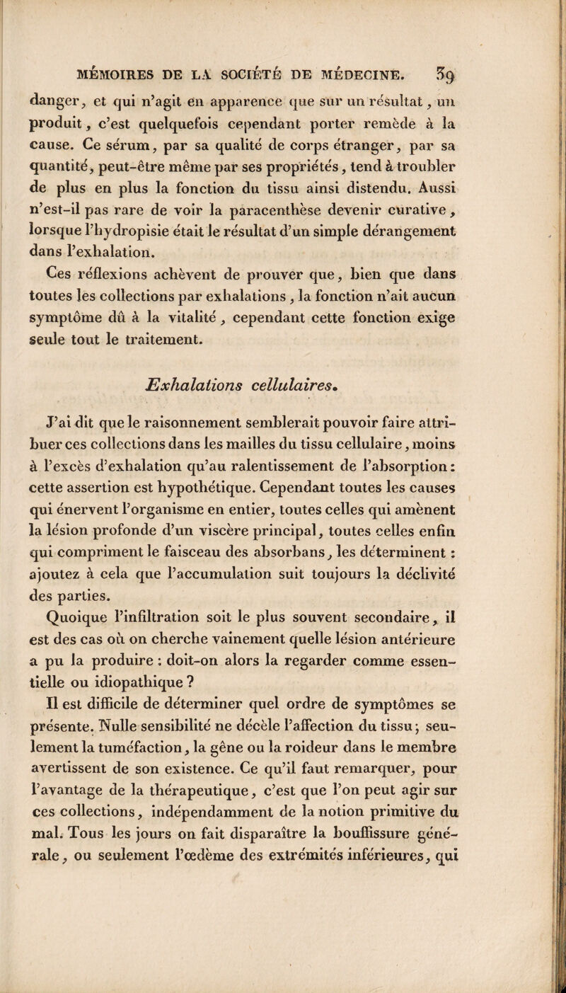 danger, et qui n’agit en apparence que sur un résultat, un produit, c’est quelquefois cependant porter remède à la cause. Ce sérum, par sa qualité de corps étranger, par sa quantité, peut-être même par ses propriétés, tend à troubler de plus en plus la fonction du tissu ainsi distendu. Aussi n’est-il pas rare de voir la paracenthèse devenir curative, lorsque l’hydropisie était le résultat d’un simple dérangement dans l’exhalation. Ces réflexions achèvent de prouver que, bien que dans toutes les collections par exhalations, la fonction n’ait aucun symptôme dû à la vitalité, cependant cette fonction exige seule tout le traitement. Exhalations cellulaires• J’ai dit que le raisonnement semblerait pouvoir faire attri¬ buer ces collections dans les mailles du tissu cellulaire, moins à l’excès d’exhalation qu’au ralentissement de l’absorption : cette assertion est hypothétique. Cependant toutes les causes qui énervent l’organisme en entier, toutes celles qui amènent la lésion profonde d’un viscère principal, toutes celles enfin qui compriment le faisceau des absorbans, les déterminent : ajoutez à cela que l’accumulation suit toujours la déclivité des parties. Quoique l’infiltration soit le plus souvent secondaire, il est des cas où on cherche vainement quelle lésion antérieure a pu la produire : doit-on alors la regarder comme essen¬ tielle ou idiopathique ? Il est difficile de déterminer quel ordre de symptômes se présente. Nulle sensibilité ne décèle l’affection du tissu; seu¬ lement la tuméfaction, la gêne ou la roideur dans le membre avertissent de son existence. Ce qu’il faut remarquer, pour l’avantage de la thérapeutique, c’est que l’on peut agir sur ces collections, indépendamment de la notion primitive du mal. Tous les jours on fait disparaître la bouffissure géné¬ rale, ou seulement l’œdème des extrémités inférieures, qui