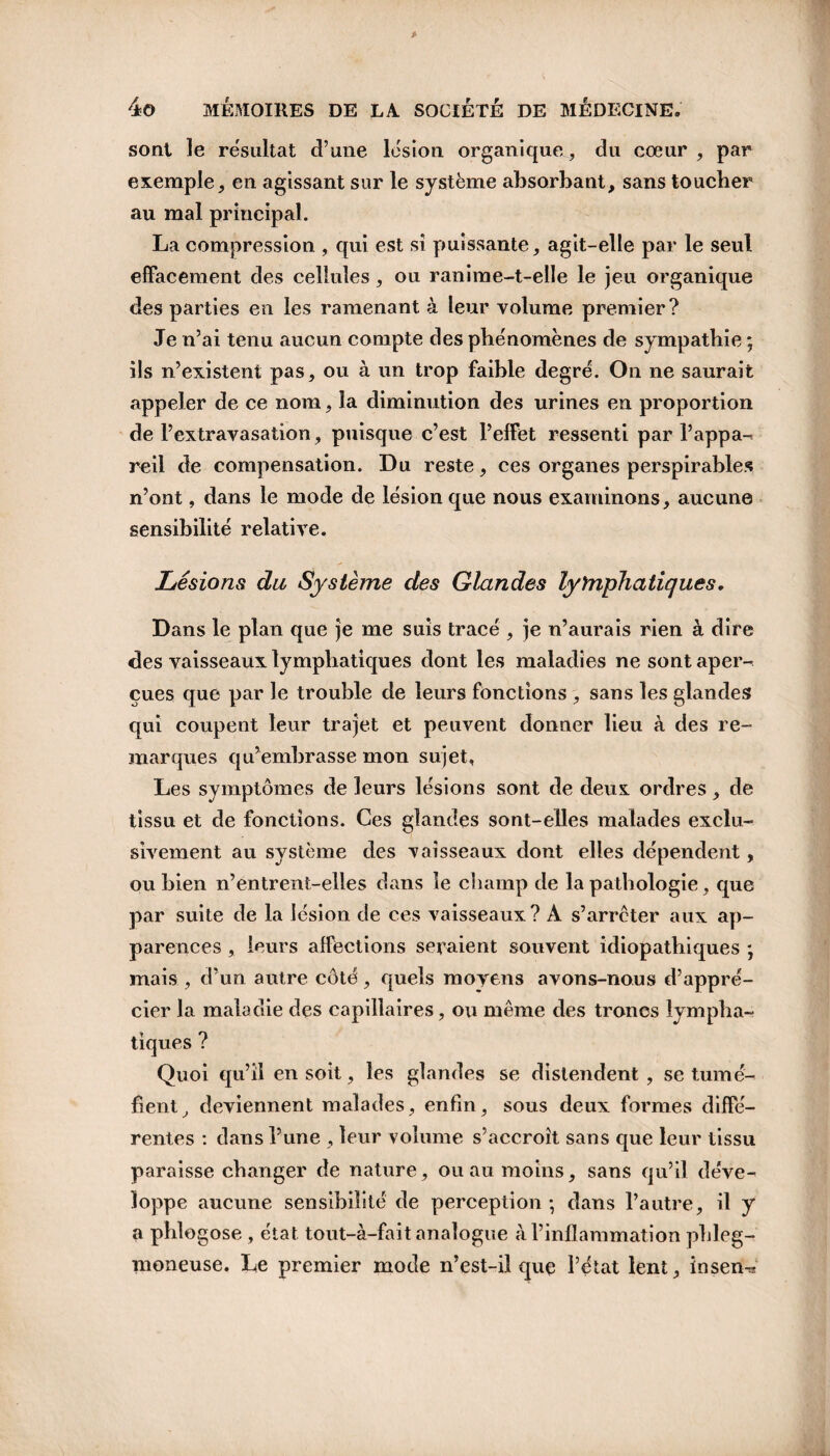 sont le résultat d’une lésion organique, du cœur , par exemple, en agissant sur le système absorbant, sans toucher au mal principal. La compression , qui est si puissante, agit-elle par le seul effacement des cellules, ou ranime-t-elle le jeu organique des parties en les ramenant à leur volume premier? Je n’ai tenu aucun compte des phénomènes de sympathie ; ils n’existent pas, ou à un trop faible degré. On ne saurait appeler de ce nom, la diminution des urines en proportion de l’extravasation, puisque c’est l’effet ressenti par l’appa¬ reil de compensation. Du reste, ces organes perspirables n’ont, dans le mode de lésion que nous examinons, aucune sensibilité relative. Lésions du Système des Glandes lyYnphatiques. Dans le plan que je me suis tracé , je n’aurais rien à dire des vaisseaux lymphatiques dont les maladies ne sont aper¬ çues que par le trouble de leurs fonctions , sans les glandes qui coupent leur trajet et peuvent donner lieu à des re¬ marques qu’embrasse mon sujet, Les symptômes de leurs lésions sont de deux ordres, de tissu et de fonctions. Ces glandes sont-elles malades exclu¬ sivement au système des vaisseaux dont elles dépendent, ou bien n’entrent-elles dans le champ de la pathologie, que par suite de la lésion de ces vaisseaux? A s’arrêter aux ap¬ parences , leurs affections seraient souvent idiopathiques ; mais , d’un autre côté, quels moyens avons-nous d’appré¬ cier la maladie des capillaires, ou même des troncs lympha¬ tiques ? Quoi qu’il en soit, les glandes se distendent , se tumé¬ fient, deviennent malades, enfin, sous deux formes diffé¬ rentes : dans l’une , leur volume s’accroît sans que leur tissu paraisse changer de nature, ou au moins, sans qu’il déve¬ loppe aucune sensibilité de perception ; dans l’autre, il y a phlogose, état tout-à-fait analogue à l’inflammation phleg- moneuse. Le premier mode n’est-il quç l’état lent, insen^