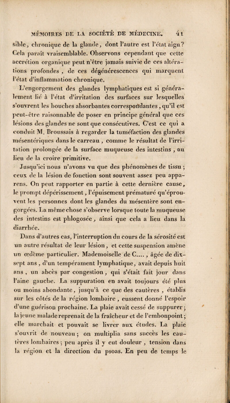 sible, chronique de la glande, dont l’autre est l’état aigu? Cela paraît vraisemblable. Observons cependant que cette accrétion organique peut n’être jamais suivie de ces altéra¬ tions profondes , de ces dégénérescences qui marquent l’état d’inflammation chronique, L’engorgement des glandes lymphatiques est si généra¬ lement lié à l’état d’irritation des surfaces sur lesquelles s’ouvrent les bouches absorbantes correspondantes, qu’il est peut-être raisonnable de poser en principe général que ces lésions des glandes ne sont que consécutives. C’est ce qui a conduit M. Broussais à regarder la tuméfaction des glandes mésentériques dans le carreau , comme le résultat de l’irri¬ tation prolongée de la surface muqueuse des intestins , au lieu de la croire primitive. Jusqu’ici nous n’avons vu que des phénomènes de tissu; ceux de la lésion de fonction sont souvent assez peu appa- rens. On peut rapporter en partie à cette dernière cause9 le prompt dépérissement, l’épuisement prématuré qu’éprou¬ vent les personnes dont les glandes du mésentère sont en¬ gorgées. La même chose s’observe lorsque toute la muqueuse des intestins est phlogosée , ainsi que cela a lieu dans la diarrhée. Dans d’autres cas, l’interruption du cours de la sérosité est un autre résultat de leur lésion, et cette suspension amène un œdème particulier. Mademoiselle de C...., âgée de dix- sept ans , d’un tempérament lymphatique, avait depuis huit ans , un abcès par congestion, qui s’était fait jour dans l’aine gauche. La suppuration en avait toujours été plus ou moins abondante, jusqu’à ce que des cautères , établis sur les cotés de la région lombaire , eussent donné l’espoir d’une guérison prochaine. La plaie avait cessé de suppurer ; la jeune malade reprenait de la fraîcheur et de l’embonpoint ; elle marchait et pouvait se livrer aux études. La plaie s’ouvrit de nouveau ; on multiplia sans succès les cau¬ tères lombaires ; peu après il y eut douleur , tension dans la région et la direction du psoas. En peu de temps le