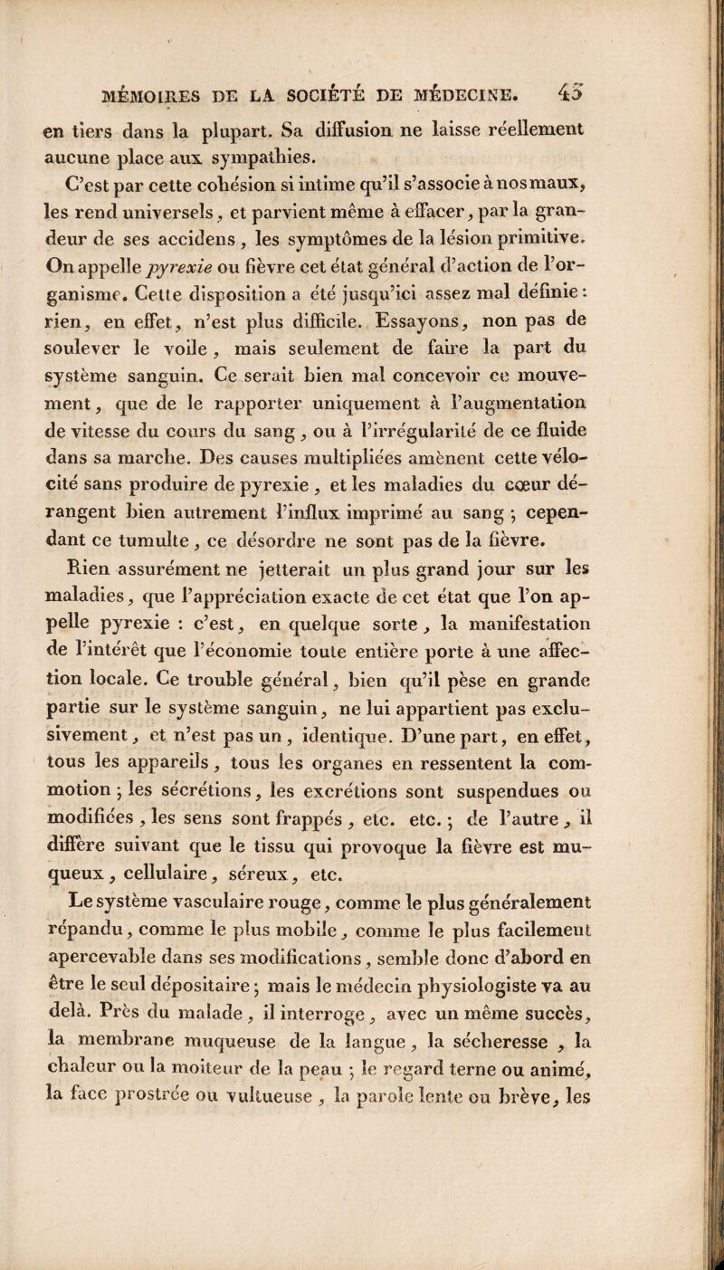 en tiers dans la plupart. Sa diffusion ne laisse réellement aucune place aux sympathies. C’est par cette cohésion si intime qu’il s’associe à nos maux, les rend universels, et parvient même à effacer, par la gran¬ deur de ses accidens , les symptômes de la lésion primitive. On appelle pyrexie ou lièvre cet état générai d’action de l’or¬ ganisme. Cette disposition a été jusqu’ici assez mal définie: rien, en effet, n’est plus difficile. Essayons, non pas de soulever le voile, mais seulement de faire la part du système sanguin. Ce serait bien mal concevoir ce mouve¬ ment , que de le rapporter uniquement à l’augmentation de vitesse du cours du sang, ou à l’irrégularité de ce fluide dans sa marche. Des causes multipliées amènent cette vélo¬ cité sans produire de pyrexie , et les maladies du coeur dé¬ rangent bien autrement l’influx imprimé au sang *, cepen¬ dant ce tumulte, ce désordre ne sont pas de la lièvre. Rien assurément ne jetterait un plus grand jour sur les maladies, que l’appréciation exacte de cet état que l’on ap¬ pelle pyrexie : c’est, en quelque sorte, la manifestation de l’intérêt que l’économie toute entière porte à une affec¬ tion locale. Ce trouble général, bien qu’il pèse en grande partie sur le système sanguin, ne lui appartient pas exclu¬ sivement, et n’est pas un , identique. D’une part, en effet, tous les appareils, tous les organes en ressentent la com¬ motion j les sécrétions, les excrétions sont suspendues ou modifiées , les sens sont frappés , etc. etc. ) de l’autre , il diffère suivant que le tissu qui provoque la fièvre est mu¬ queux , cellulaire, séreux, etc. Le système vasculaire rouge, comme le plus généralement répandu, comme le plus mobile, comme le plus facilement apercevable dans ses modifications, semble donc d’abord en être le seul dépositaire -, mais le médecin physiologiste va au delà. Près du malade, il interroge, avec un même succès, la membrane muqueuse de la langue, la sécheresse , la chaleur ou la moiteur de la peau ; le regard terne ou animé, la face prostrée ou vultueuse , la parole lente ou brève, les