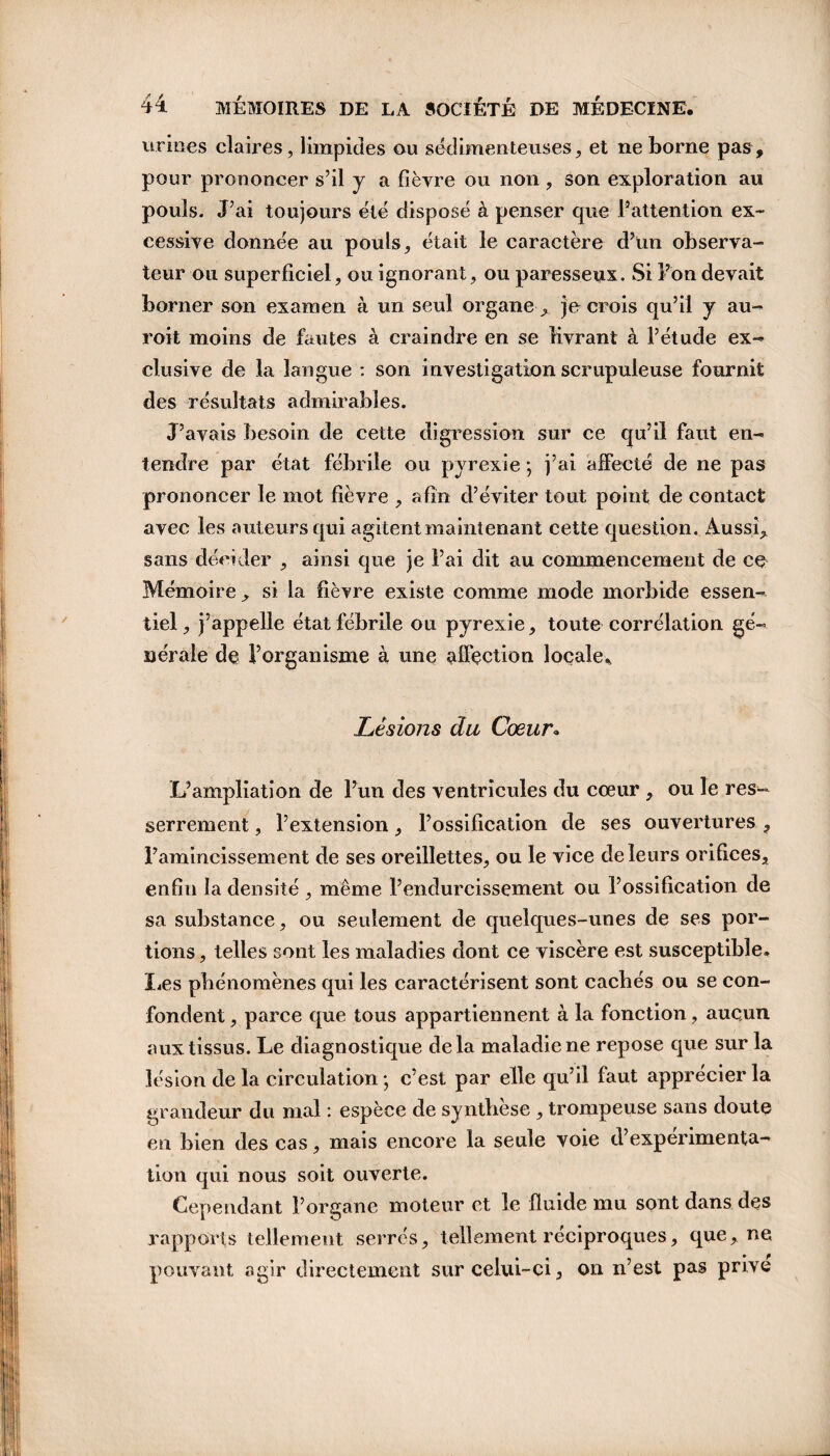 urines claires, limpides ou sédimenteuses, et ne borne pas, pour prononcer s’il y a fièvre ou non, son exploration au pouls. J’ai toujours été disposé à penser que l’attention ex¬ cessive donnée au pouls, était le caractère d’un observa¬ teur ou superficiel, ou ignorant, ou paresseux. Si l’on devait borner son examen à un seul organe , je crois qu’il y au- roit moins de fautes à craindre en se livrant à l’étude ex¬ clusive de la langue : son investigation scrupuleuse fournit des résultats admirables. J’avais besoin de cette digression sur ce qu’il faut en¬ tendre par état fébrile ou pyrexie *, j’ai affecté de ne pas prononcer le mot fièvre , afin d’éviter tout point de contact avec les auteurs qui agitent maintenant cette question. Aussi, sans décider , ainsi que je l’ai dit au commencement de ce Mémoire , si la fièvre existe comme mode morbide essen¬ tiel, j’appelle état fébrile ou pyrexie, toute corrélation gé¬ nérale de l’organisme à une affection locale* Lésions du Cœur• L’ampliation de l’un des ventricules du coeur , ou le res¬ serrement , l’extension, l’ossification de ses ouvertures , l’amincissement de ses oreillettes, ou le vice de leurs orifices, enfin la densité , même l’endurcissement ou l’ossification de sa substance, ou seulement de quelques-unes de ses por¬ tions , telles sont les maladies dont ce viscère est susceptible, læs phénomènes qui les caractérisent sont cachés ou se con¬ fondent , parce que tous appartiennent à la fonction, aucun aux tissus. Le diagnostique delà maladie ne repose que sur la lésion de la circulation * c’est par elle qu’il faut apprécier la grandeur du mal : espèce de synthèse , trompeuse sans doute en bien des cas, mais encore la seule voie d’expérimenta¬ tion qui nous soit ouverte. Cependant l’organe moteur et le fluide mu sont dans des rapports tellement serrés, tellement réciproques, que, ne pouvant agir directement sur celui-ci, on n’est pas prive