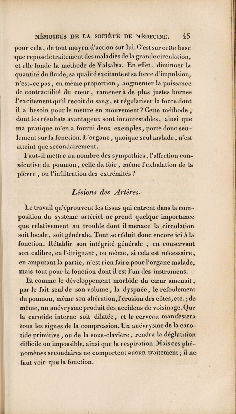 pour cela, de tout moyen d’action sur lui. C’est sur cette base que repose le traitement des maladies de la grande circulation, et elle fonde la méthode de Valsalva. En effet, diminuer la quantité du fluide, sa qualité excitante et sa force d’impulsion, n’est-ce pas, en même proportion , augmenter la puissance de contractilité du cœur, ramènera de plus justes bornes l’excitement qu’il reçoit du sang, et régulariser la force dont il a besoin pour le mettre en mouvement? Cette méthode , dont les résultats avantageux sont incontestables, ainsi que ma pratique m’en a fourni deux exemples, porte donc seu¬ lement sur la fonction. L’organe, quoique seul malade, n’est atteint que secondairement. Faut-il mettre au nombre des sympathies, l’affection con¬ sécutive du poumon, celle du foie , même l’exhalation de la plèvre , ou l’infiltration des extrémités ? | ^ — . vjj ' .J * . * v- . \ J Lésions des Artères» Le travail qu’éprouvent les tissus qui entrent dans la coin- position du système artériel ne prend quelque importance que relativement au trouble dont il menace la circulation soit locale, soit générale. Tout se réduit donc encore ici à la fonction. Rétablir son intégrité générale , en conservant son calibre, en l’éteignant, ou même, si cela est nécessaire, en amputant la partie, n’est rien faire pour l’organe malade* mais tout pour la fonction dont il est l’un des instrumens. Et comme le développement morbide du cœur amenait, parle fait seul de son volume, la dyspnée, le refoulement du poumon, même son altération, l’érosion des côtes, etc. ; de même, un anévrysme produit des accidens de voisinage. Que la carotide interne soit dilatée, et le cerveau manifestera tous les signes de la compression. Un anévrysme de la caro¬ tide primitive , ou de la sous-clavière , rendra la déglutition difficile ou impossible, ainsi que la respiration. Mais ces phé¬ nomènes secondaires ne comportent aucun traitement j il ne faut voir que la fonction. ' <1 à t