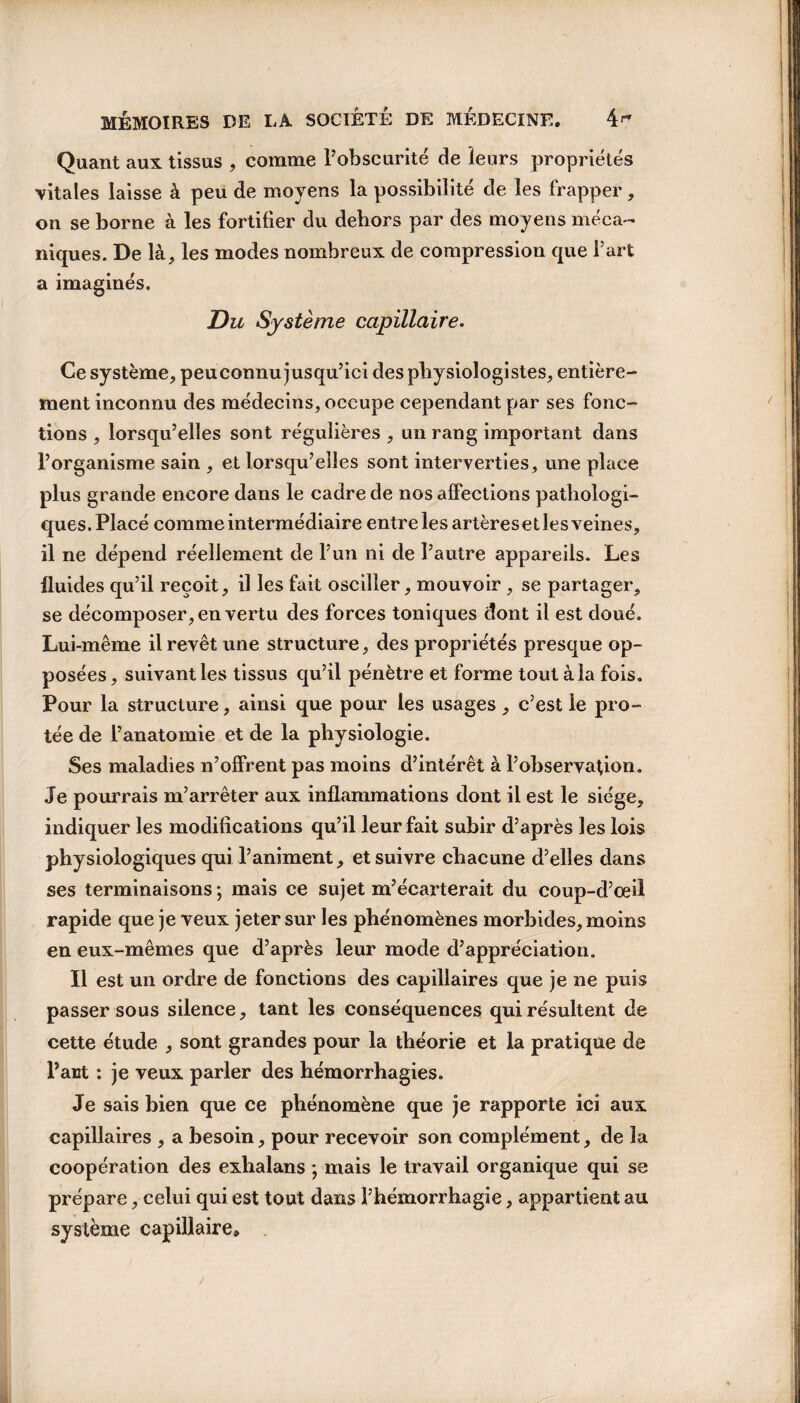 Quant aux tissus , comme l’obscurité de leurs propriétés vitales laisse à peu de moyens la possibilité de les frapper, on se borne à les fortifier du dehors par des moyens méca¬ niques. De là, les modes nombreux de compression que l’art a imaginés. Du Système capillaire. Ce système, peuconnu jusqu’ici des physiologistes, entière¬ ment inconnu des médecins, occupe cependant par ses fonc¬ tions , lorsqu’elles sont régulières, un rang important dans l’organisme sain , et lorsqu’elles sont interverties, une place plus grande encore dans le cadre de nos affections pathologi¬ ques. Placé comme intermédiaire entre les artères et les veines, il ne dépend réellement de l’un ni de l’autre appareils. Les fluides qu’il reçoit, il les fait osciller, mouvoir , se partager, se décomposer, en vertu des forces toniques dont il est doué. Lui-même il revêt une structure, des propriétés presque op¬ posées , suivant les tissus qu’il pénètre et forme tout à la fois. Pour la structure, ainsi que pour les usages , c’est le pro- tée de l’anatomie et de la physiologie. Ses maladies n’offrent pas moins d’intérêt à l’observation. Je pourrais m’arrêter aux inflammations dont il est le siège, indiquer les modifications qu’il leur fait subir d’après les lois physiologiques qui l’animent, et suivre chacune d’elles dans ses terminaisons ; mais ce sujet m’écarterait du coup-d’œil rapide que je veux jeter sur les phénomènes morbides, moins en eux-mêmes que d’après leur mode d’appréciation. Il est un ordre de fonctions des capillaires que je ne puis passer sous silence, tant les conséquences qui résultent de cette étude , sont grandes pour la théorie et la pratique de Part : je veux parler des hémorrhagies. Je sais bien que ce phénomène que je rapporte ici aux capillaires , a besoin, pour recevoir son complément, de la coopération des exhalans ; mais le travail organique qui se prépare, celui qui est tout dans l’hémorrhagie, appartient au système capillaire.