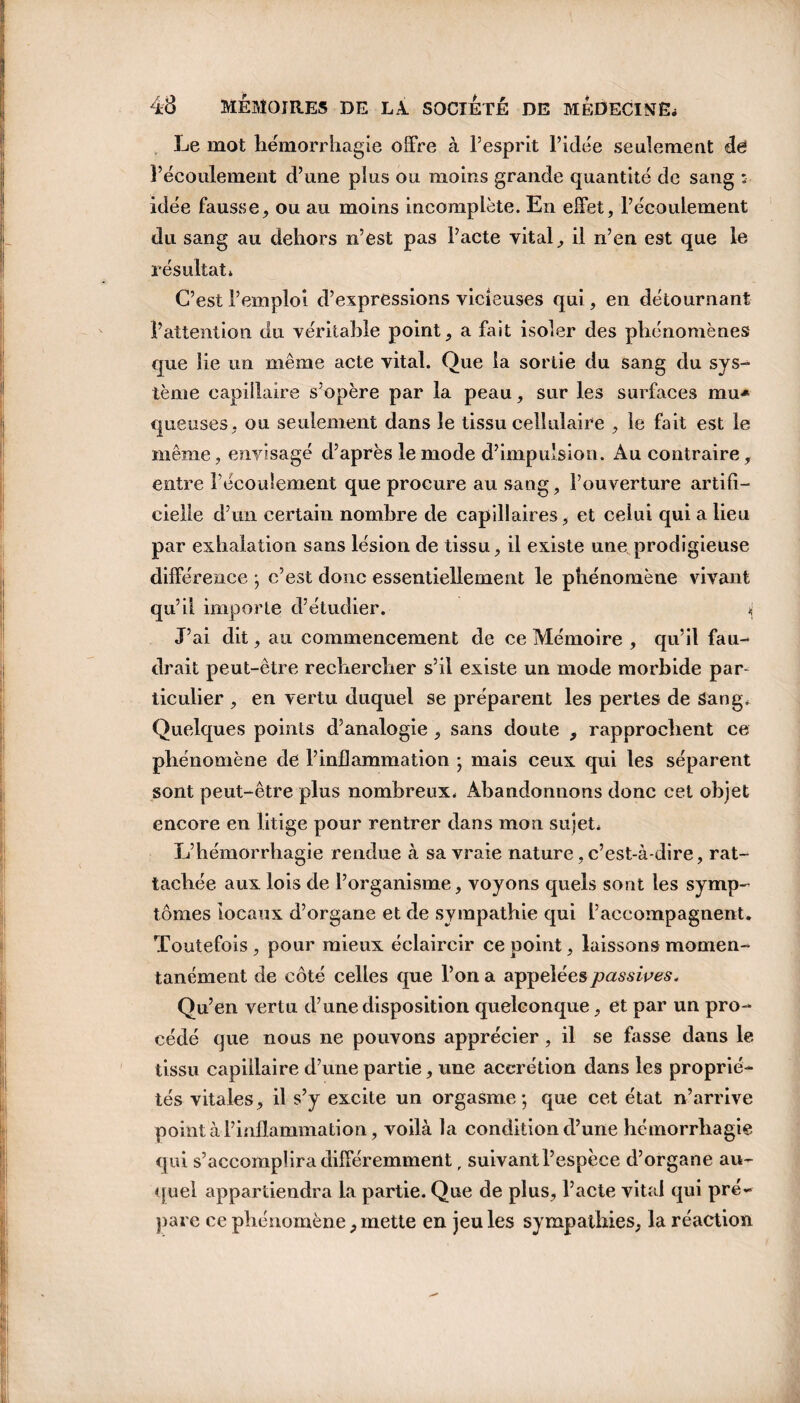 Le mot hémorrhagie offre à l’esprit l’idée seulement de l’écoulement d’une plus ou moins grande quantité de sang : idée fausse, ou au moins incomplète. En effet, l’écoulement du sang au dehors n’est pas Pacte vital, il n’en est que le résultat» C’est l’emploi d’expressions vicieuses qui, en détournant l’attention du véritable point, a fait isoler des phénomènes que lie un même acte vital. Que la sortie du sang du sys- tème capillaire s’opère par la peau, sur les surfaces mu-* queuses, ou seulement dans le tissu cellulaire , le fait est le même, envisagé d’après le mode d’impulsion. Au contraire, entre Pécoulement que procure au sang, l’ouverture artifi¬ cielle d’un certain nombre de capillaires, et celui qui a lieu par exhalation sans lésion de tissu, il existe une prodigieuse différence ; c’est donc essentiellement le phénomène vivant qu’il importe d’étudier. i J’ai dit, au commencement de ce Mémoire , qu’il fau¬ drait peut-être rechercher s’il existe un mode morbide par¬ ticulier , en vertu duquel se préparent les pertes de Sang. Quelques points d’analogie , sans doute , rapprochent ce phénomène de l’inflammation ; mais ceux qui les séparent sont peut-être plus nombreux. Abandonnons donc cet objet encore en litige pour rentrer dans mon sujet* L’hémorrhagie rendue à sa vraie nature, c’est-à-dire, rat¬ tachée aux lois de l’organisme, voyons quels sont les symp¬ tômes locaux d’organe et de sympathie qui l’accompagnent. Toutefois , pour mieux éclaircir ce point, laissons momen¬ tanément de côté celles que l’on a appelées passives. Qu’en vertu d’une disposition quelconque, et par un pro¬ cédé que nous ne pouvons apprécier, il se fasse dans le tissu capillaire d’une partie, une accrétion dans les proprié¬ tés vitales, il s’y excite un orgasme; que cet état n’arrive point à l’inflammation, voilà la condition d’une hémorrhagie qui s’accomplira différemment, suivant l’espèce d’organe au¬ quel appartiendra la partie. Que de plus, l’acte vital qui pré¬ pare ce phénomène, mette en jeu les sympathies, la réaction