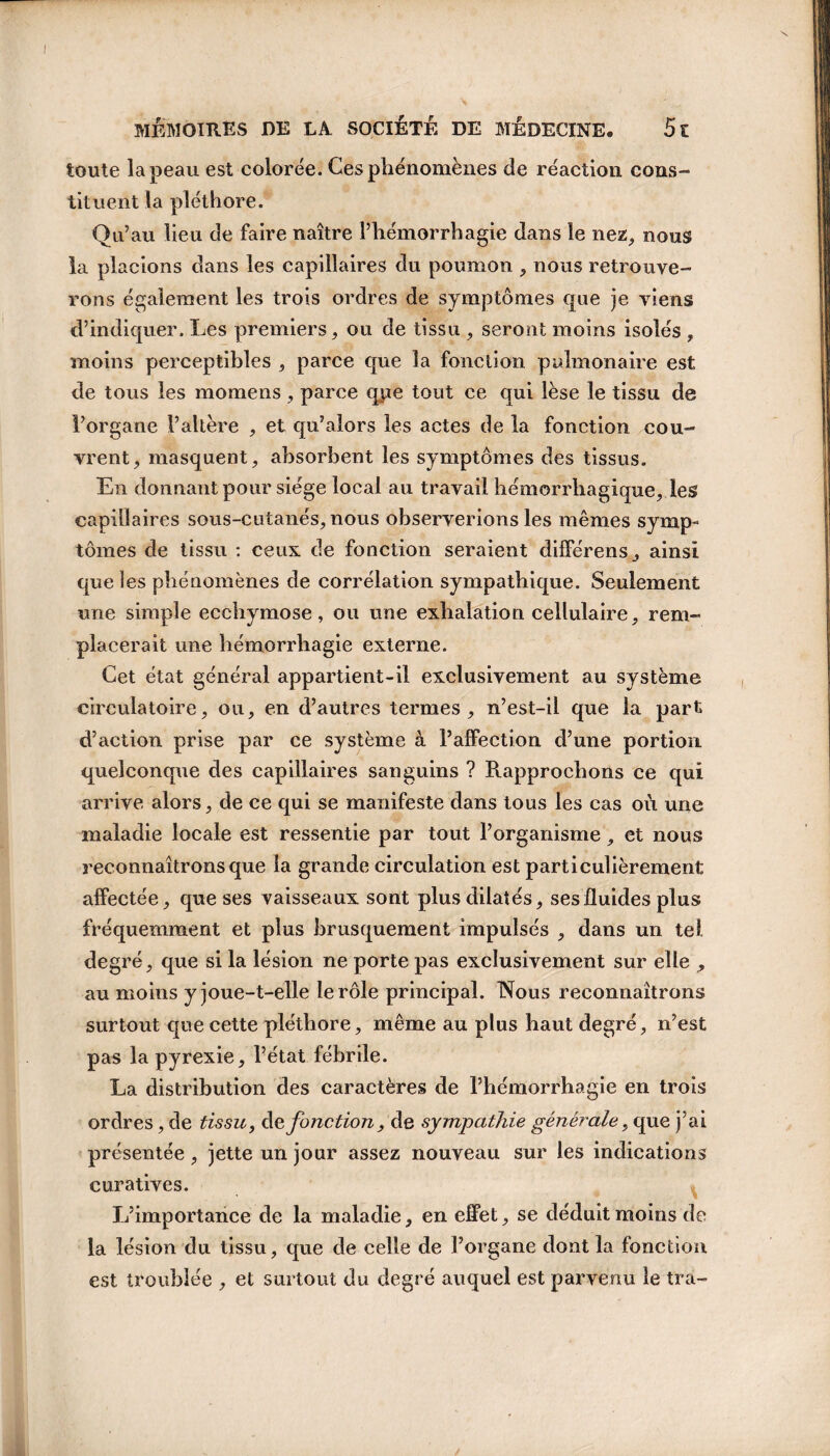 toute la peau est colorée. Ces phénomènes de réaction cons¬ tituent la pléthore. Qu’au lieu de faire naître l’hémorrhagie dans le nez, nous la placions dans les capillaires du poumon , nous retrouve¬ rons également les trois ordres de symptômes que je viens d’indiquer. Les premiers, ou de tissu , seront moins isolés , moins perceptibles , parce que la fonction pulmonaire est de tous les momens , parce que tout ce qui lèse le tissu de l’organe l’altère , et qu’alors les actes de la fonction cou¬ vrent, masquent, absorbent les symptômes des tissus. En donnant pour siège local au travail hémorrhagique, les capillaires sous-cutanés, nous observerions les mêmes symp¬ tômes de tissu : ceux de fonction seraient différens, ainsi que les phénomènes de corrélation sympathique. Seulement une simple ecchymose, ou une exhalation cellulaire, rem¬ placerait une hémorrhagie externe. Cet état général appartient-il exclusivement au système circulatoire, ou, en d’autres termes, n’est-il que la part d’action prise par ce système à l’affection d’une portion quelconque des capillaires sanguins ? Rapprochons ce qui arrive alors, de ce qui se manifeste dans tous les cas où une maladie locale est ressentie par tout l’organisme, et nous reconnaîtrons que la grande circulation est particulièrement affectée, que ses vaisseaux sont plus dilatés, ses fluides plus fréquemment et plus brusquement impulsés , dans un tel degré, que si la lésion ne porte pas exclusivement sur elle , au moins y joue-t-elle le rôle principal. Nous reconnaîtrons surtout que cette pléthore, même au plus haut degré, n’est pas la pyrexie, l’état fébrile. La distribution des caractères de l’hémorrhagie en trois ordres, de tissu, defonction, de sympathie générale, que j’ai présentée, jette un jour assez nouveau sur les indications curatives. L’importance de la maladie, en effet, se déduit moins de la lésion du tissu, que de celle de l’organe dont la fonction est troublée , et surtout du degré auquel est parvenu le tra-