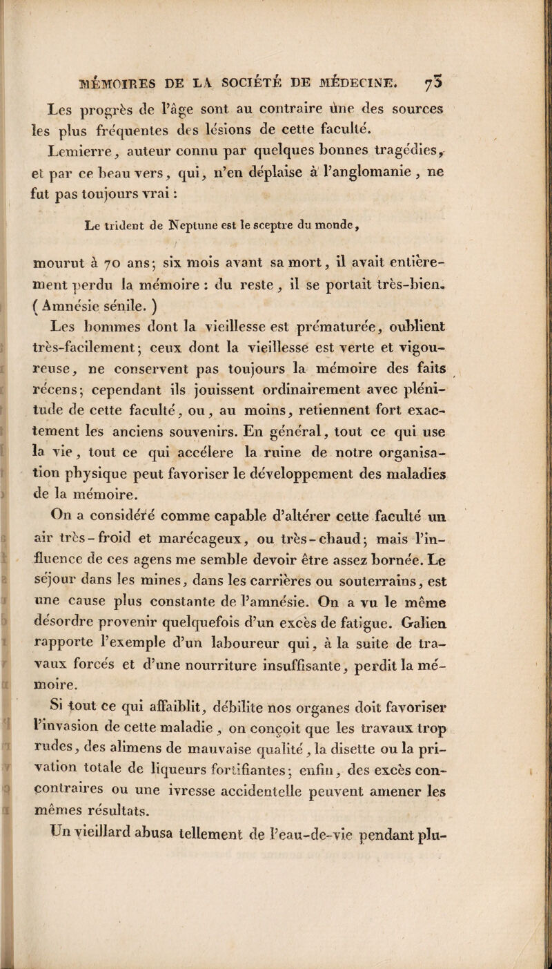 Les progrès de Page sont au contraire ùne des sources les plus fréquentes des lésions de cette faculté. Lemierre, auteur connu par quelques bonnes tragédies, et par ce beau vers, qui, n’en déplaise à l’anglomanie , ne fut pas toujours vrai : Le trident de Neptune est le sceptre du monde, mourut à 70 ans; six mois avant sa mort, il avait entière¬ ment perdu la mémoire : du reste, il se portait très-bien» ( Amnésie sénile. ) Les hommes dont la vieillesse est prématurée, oublient très-facilement ; ceux dont la vieillesse est verte et vigou¬ reuse, ne conservent pas toujours la mémoire des faits récens; cependant ils jouissent ordinairement avec pléni¬ tude de cette faculté, ou, au moins, retiennent fort exac¬ tement les anciens souvenirs. En général, tout ce qui use la vie, tout ce qui accéléré la ruine de notre organisa¬ tion physique peut favoriser le développement des maladies de la mémoire. O11 a considéré comme capable d’altérer cette faculté un air très-froid et marécageux, ou très-chaud; mais l’in¬ fluence de ces agens me semble devoir être assez bornée. Le séjour dans les mines, dans les carrières ou souterrains, est une cause plus constante de l’amnésie. On a vu le même désordre provenir quelquefois d’un excès de fatigue. Galien rapporte l’exemple d’un laboureur qui, à la suite de tra¬ vaux forcés et d’une nourriture insuffisante, perdit la mé¬ moire. Si tout ce qui affaiblit, débilite nos organes doit favoriser l’invasion de cette maladie , on conçoit que les travaux trop rudes, des alimens de mauvaise qualité, la disette ou la pri¬ vation totale de liqueurs fortifiantes ; enfin, des excès con- çontraires ou une ivresse accidentelle peuvent amener les mêmes résultats. Un vieillard abusa tellement de l’eau-de-vie pendant plu-