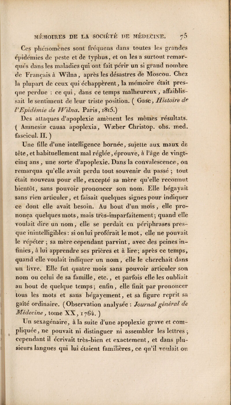 Ces phénomènes sont fréquens dans toutes les grandes épidémies de peste et de typhus , et on les a surtout remar¬ qués dans les maladies qui ont fait périr un si grand nombre de Français à Wilna, après les désastres de Moscou. Chez la plupart de ceux qui échappèrent, la mémoire était pres¬ que perdue : ce qui, dans ce temps malheureux, affaiblis¬ sait le sentiment de leur triste position. ( Gasc, Histoire d l\Epidémie de JHilna. Paris, 1815.) Des attaques d’apoplexie amènent les mêmes résultats. ( Amnesiæ causa apoplexia, Wæber Christop. ohs. med. fa scie ul. IL ) Une fille d’une intelligence bornée, sujette aux maux de tête, et habituellement mal réglée, éprouve, à l’âge de vingt- cinq ans , une sorte d’apoplexie. Dans la convalescence, on remarqua qu’elle avait perdu tout souvenir du passé ; tout était nouveau pour elle, excepté sa mère qu’elle reconnut bientôt, sans pouvoir prononcer son nom. Elle bégayait sans rien articuler, et faisait quelques signes pour indiquer ce dont elle avait besoin. Au bout d’un mois, elle pro¬ nonça quelques mots, mais très-imparfaitement ; quand elle voulait dire un nom, elle se perdait en périphrases pres¬ que inintelligibles : si on lui proférait le mot, elle ne pouvait le répéter ; sa mère cependant parvint, avec des peines in¬ finies, à lui apprendre ses prières et à lire; après ce temps, quand elle voulait indiquer un nom, elle le cherchait dans un livre. Elle fut quatre mois sans pouvoir articuler son nom ou celui de sa famille, etc., et parfois elle les oubliait au bout de quelque temps ; enfin, elle finit par prononcer tous les mots et sans bégayement, et sa figure reprit sa gaîté ordinaire. (Observation analysée : Journal général de Médecine, tome XX, 1764. ) Un sexagénaire, à la suite d’une apoplexie grave et com¬ pliquée , ne pouvait ni distinguer ni assembler les lettres ; cependant il écrivait très-bien et exactement, et dans plu¬ sieurs langues qui lui étaient familières, ce qu’il voulait ou