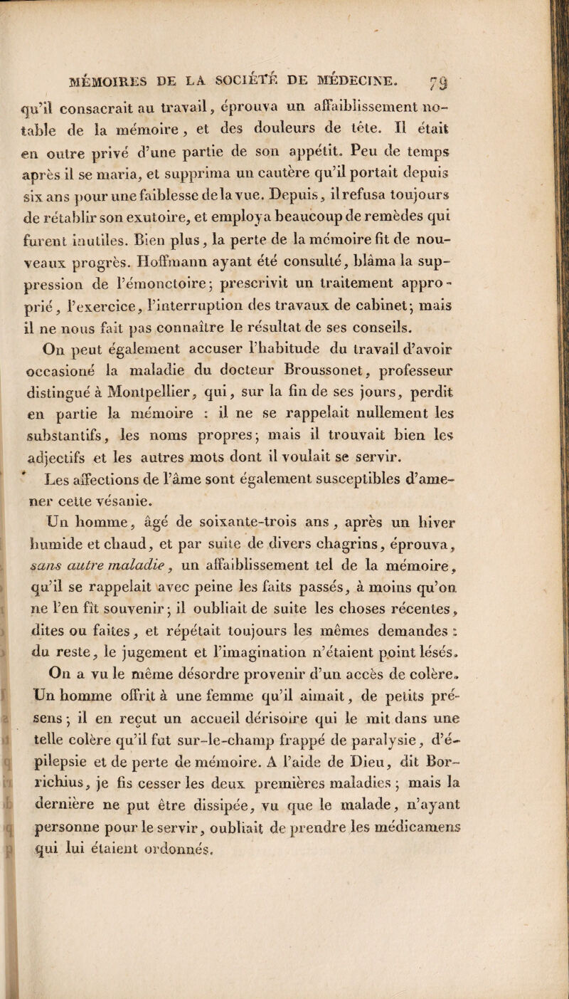 qu’il consacrait au travail , éprouva un affaiblissement no¬ table de la mémoire, et des douleurs de tête. Il était en outre privé d’une partie de son appétit. Peu de temps après il se maria, et supprima un cautère qu’il portait depuis six ans pour une faiblesse de la vue. Depuis, il refusa toujours de rétablir son exutoire, et employa beaucoup de remèdes qui furent inutiles. Bien plus, la perte de la mémoire fit de nou¬ veaux progrès. Hoffmann ayant été consulté, blâma la sup¬ pression de l’émonctoire; prescrivit un traitement appro¬ prié, l’exercice, l’interruption des travaux de cabinet-, mais il ne nous fait pas connaître le résultat de ses conseils. On peut également accuser l’habitude du travail d’avoir occasions la maladie du docteur Broussonet, professeur distingué à Montpellier, qui, sur la fin de ses jours, perdit en partie la mémoire : il ne se rappelait nullement les substantifs, les noms propresj mais il trouvait bien les adjectifs et les autres mots dont il voulait se servir. Les affections de l’âme sont également susceptibles d’ame¬ ner cette vésanie. Un homme, âgé de soixante-trois ans, après un hiver humide et chaud, et par suite de divers chagrins, éprouva, sans autre maladie, un affaiblissement tel de la mémoire , qu’il se rappelait avec peine les faits passés, à moins qu’on, ne l’en fît souvenir; il oubliait de suite les choses récentes, dites ou faites, et répétait toujours les mêmes demandes : du reste, le jugement et l’imagination n’étaient point lésés» On a vu le même désordre provenir d’un accès de colère» Un homme offrit à une femme qu’il aimait, de petits pré¬ sens ; il en reçut un accueil dérisoire qui le mit dans une telle colère qu’il fut sur-le-champ frappé de paralysie, d’é¬ pilepsie et de perte de mémoire. A l’aide de Dieu, dit Bor™ richius, je fis cesser les deux premières maladies ; mais la dernière ne put être dissipée, vu que le malade, n’ayant personne pour le servir, oubliait de prendre les médicamens qui lui étaient ordonnés.