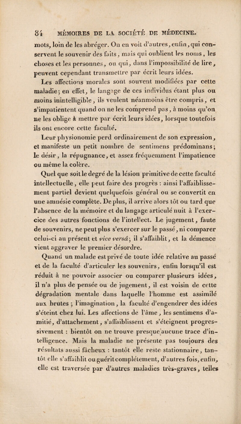 mots, loin de les abréger. On en voit d’autres, enfin, qui con¬ servent le souvenir des faits, mais qui oublient les noms , les choses et les personnes, ou qui, dans l’impossibilité de lire, peuvent cependant transmettre par écrit leurs idées. Les affections morales sont souvent modifiées par cette maladie; en effet, le langage de ces individus étant plus ou moins inintelligible, ils veulent néanmoins être compris, et s’impatientent quand on ne les comprend pas, à moins qu’on ne les oblige à mettre par écrit leurs idées, lorsque toutefois ils ont encore cette faculté. Leur physionomie perd ordinairement de son expression , et manifeste un petit nombre de sentirnens prédominai!s ; le désir, la répugnance, et assez fréquemment l’impatience ou même la colère. Quel que soit le degré de la lésion primitive de cette faculté intellectuelle, elle peut faire des progrès : ainsi l’affaiblisse¬ ment partiel devient quelquefois général ou se convertit en une amnésie complète. Déplus, il arrive alors tôt ou tard que l’absence de la mémoire et du langage articulé nuit à l’exer¬ cice des autres fonctions de l’intellect. Le jugement, faute de souvenirs, ne peut plus s’exercer sur le passé, ni comparer celui-ci au présent et vice versa; il s’affaiblit, et la démence vient aggraver le premier désordre. Quand un malade est privé de toute idée relative au passé et de la faculté d’articuler les souvenirs, enfin lorsqu’il est réduit à ne pouvoir associer ou comparer plusieurs idées, il n’a plus de pensée ou de jugement, il est voisin de cette dégradation mentale dans laquelle l’homme est assimilé aux brutes ; l’imagination, la faculté d’engendrer des idées s’éteint chez lui. Les affections de l’âme, les sentirnens d’a¬ mitié, d’attachement, s’affaiblissent et s’éteignent progres¬ sivement : bientôt on ne trouve presque aucune trace d’in¬ telligence. Mais la maladie ne présente pas toujours des résultats aussi fâcheux : tantôt elle reste stationnaire, tan¬ tôt elle s’affaiblit ou guérit complètement, d’autres fois, enfin, elle est traversée par d’autres maladies très-graves, telles