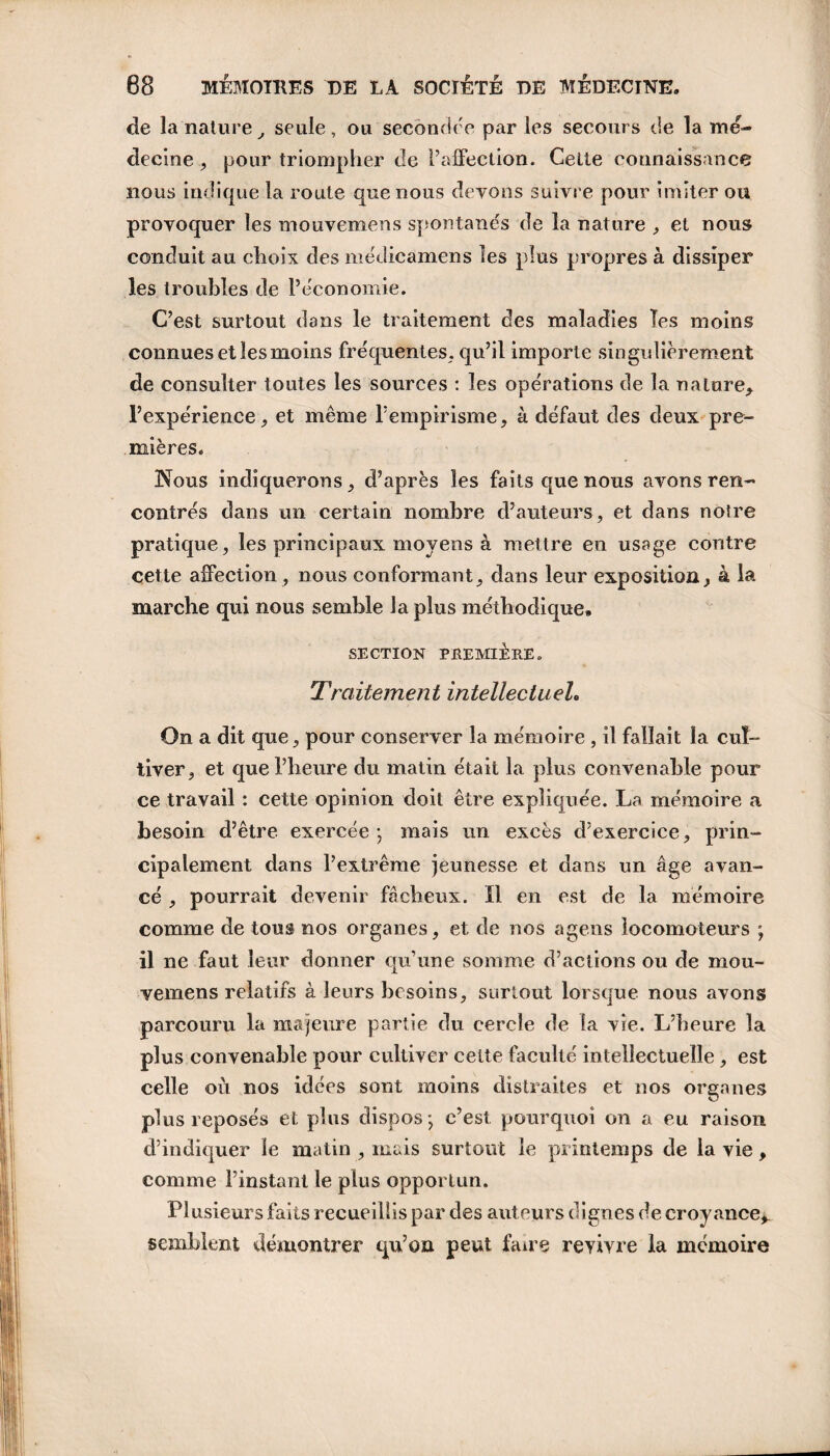 de la nature, seule, ou seconder* par les secours de la mé¬ decine , pour triompher de l’affection. Celte connaissance nous indique la route que nous devons suivre pour imiter ou provoquer les mouvemens spontanés de la nature , et nous conduit au choix des médicamens les plus propres à dissiper les troubles de l’économie. C’est surtout dans le traitement des maladies Tes moins connues et les moins fréquentes, qu’il importe singulièrement de consulter toutes les sources : les opérations de la nature, l’expérience, et même l’empirisme, à défaut des deux pre¬ mières. Nous indiquerons, d’après les faits que nous avons ren¬ contrés dans un certain nombre d’auteurs, et dans notre pratique, les principaux moyens à mettre en usage contre cette affection, nous conformant, dans leur exposition, à la marche qui nous semble la plus méthodique» SECTION PREMIÈRE. Traitement intellectuel. On a dit que, pour conserver la mémoire , il fallait la cul¬ tiver, et que l’heure du matin était la plus convenable pour ce travail : cette opinion doit être expliquée. La mémoire a besoin d’être exercée; mais un excès d’exercice, prin¬ cipalement dans l’extrême jeunesse et dans un âge avan¬ cé , pourrait devenir fâcheux. Il en est de la mémoire comme de tous nos organes, et de nos agens locomoteurs ; il ne faut leur donner qu’une somme d’actions ou de mou¬ vemens relatifs à leurs besoins, surtout lorsque nous avons parcouru la majeure partie du cercle de la vie. L’heure la plus convenable pour cultiver celte faculté intellectuelle, est celle où nos idées sont moins distraites et nos organes plus reposés et plus dispos; c’est pourquoi on a eu raison d’indiquer le matin , mais surtout le printemps de la vie, comme l’instant le plus opportun. Plusieurs faits recueillis par des auteurs dignes de croyance*, semblent démontrer qu’on peut faire revivre la mémoire