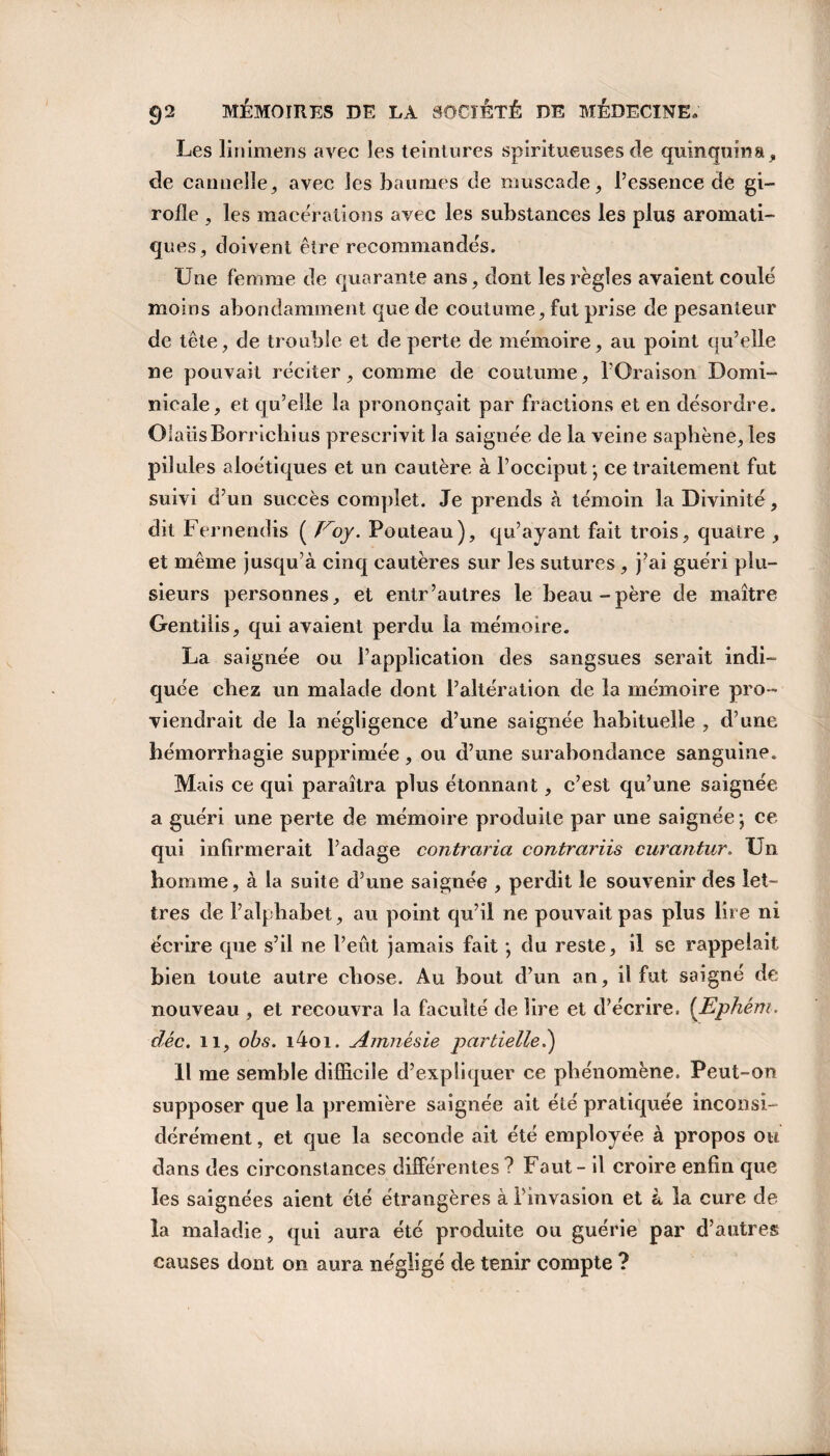 Les linimens avec les teintures spiritueuses de quinquina, de cannelle, avec les baumes de muscade, l’essence de gi¬ rofle , les macérations avec les substances les plus aromati¬ ques, doivent être recommandés. Une femme de quarante ans, dont les règles avaient coulé moins abondamment que de coutume, fut prise de pesanteur de tête, de trouble et de perte de mémoire, au point qu’elle ne pouvait réciter, comme de coutume, l’Oraison Domi¬ nicale, et qu’elle la prononçait par fractions et en désordre. O laiisBorrichius prescrivit la saignée de la veine saphène, les pilules aloétiques et un cautère à l’occiput; ce traitement fut suivi d’un succès complet. Je prends à témoin la Divinité, dit Fernendis ( ïroy. Pouteau), qu’ayant fait trois, quatre , et même jusqu’à cinq cautères sur les sutures , j’ai guéri plu¬ sieurs personnes, et entr’autres le beau-père de maître Gentilis, qui avaient perdu la mémoire. La saignée ou l’application des sangsues serait indi¬ quée chez un malade dont l’altération de la mémoire pro¬ viendrait de la négligence d’une saignée habituelle , d’une hémorrhagie supprimée, ou d’une surabondance sanguine. Mais ce qui paraîtra plus étonnant, c’est qu’une saignée a guéri une perte de mémoire produite par une saignée ; ce qui infirmerait l’adage contraria contrariis curantur. Un homme, à la suite d’une saignée , perdit le souvenir des let¬ tres de l’alphabet, au point qu’il ne pouvait pas plus lire ni écrire que s’il ne l’eût jamais fait ; du reste, il se rappelait bien toute autre chose. Au bout d’un an, il fut saigné de nouveau , et recouvra la faculté de lire et d’écrire. (Ephém. déc. il, obs. i4oi. Amnésie partielle.) Il me semble difficile d’expliquer ce phénomène. Peut-on supposer que la première saignée ait été pratiquée inconsi¬ dérément , et que la seconde ait été employée à propos ou dans des circonstances differentes? Faut - il ci'oire enfin que les saignées aient été étrangères à l’invasion et à la cure de la maladie, qui aura été produite ou guérie par d’autres causes dont on aura négligé de tenir compte ?