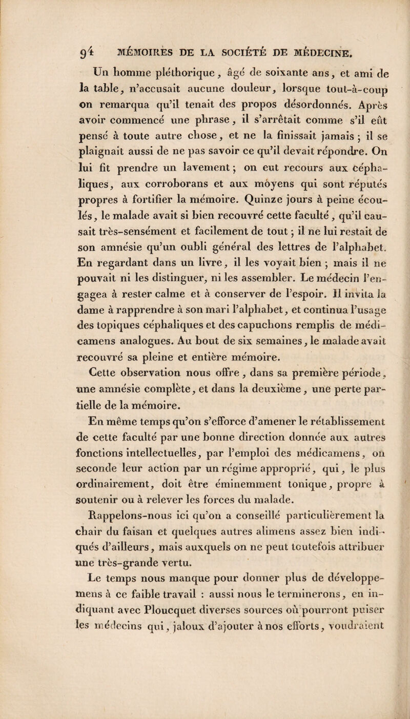 Un homme pléthorique, âgé cle soixante ans, et ami de la table, n’accusait aucune douleur, lorsque tout-à-coup on remarqua qu’il tenait des propos désordonnés. Après avoir commencé une phrase, il s’arrêtait comme s’il eût pensé à toute autre chose, et ne la finissait jamais ; il se plaignait aussi de ne pas savoir ce qu’il devait répondre. On lui fit prendre un lavement * on eut recours aux cépha¬ liques, aux corroborans et aux moyens qui sont réputés propres à fortifier la mémoire. Quinze jours â peine écou¬ lés , le malade avait si bien recouvré cette faculté, qu’il cau¬ sait très-sensément et facilement de tout * il ne lui restait de son amnésie qu’un oubli général des lettres de l’alphabet. En regardant dans un livre, il les voyait bien ; mais il ne pouvait ni les distinguer, ni les assembler. Le médecin l’en¬ gagea à rester calme et à conserver de l’espoir. Il invita la dame à rapprendre à son mari l’alphabet, et continua l’usage des topiques céphaliques et des capuchons remplis de médi- camens analogues. Au bout de six semaines, le malade avait recouvré sa pleine et entière mémoire. Cette observation nous offre , dans sa première période, une amnésie complète, et dans la deuxième, une perte par¬ tielle de la mémoire. En même temps qu’on s’efforce d’amener le rétablissement de cette faculté par une bonne direction donnée aux autres fonctions intellectuelles, par l’emploi des médicamens, on seconde leur action par un régime approprié, qui, le plus ordinairement, doit être éminemment tonique, propre à soutenir ou à relever les forces du malade. Rappelons-nous ici qu’on a conseillé particulièrement la chair du faisan et quelques autres alimens assez bien indi ¬ qués d’ailleurs, mais auxquels on ne peut toutefois attribuer une très-grande vertu. Le temps nous manque pour donner plus de développe- mens à ce faible travail : aussi nous le terminerons, en in¬ diquant avec Ploucquet diverses sources où pourront puiser les médecins qui, jaloux d’ajouter à nos efforts, voudraient