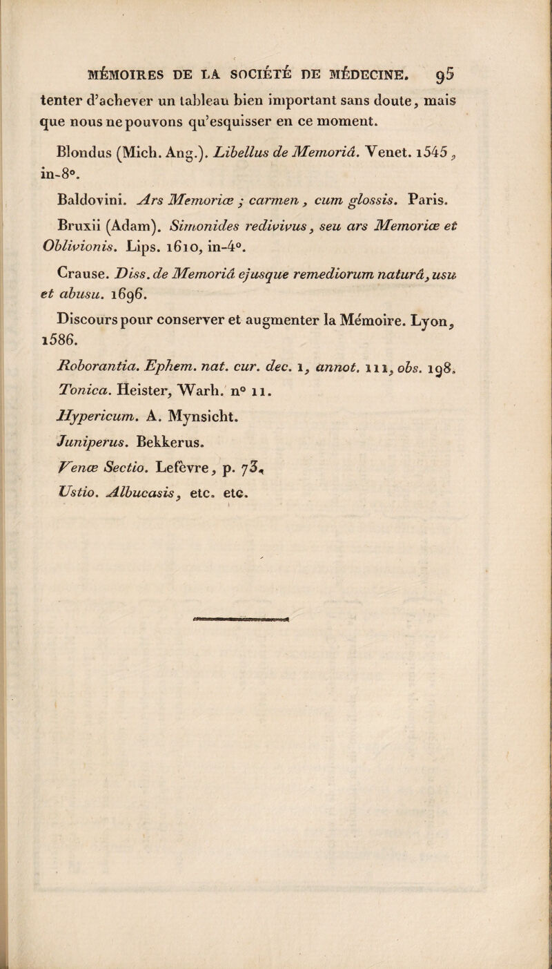 tenter d’achever un tableau bien important sans doute, mais que nous ne pouvons qu’esquisser en ce moment. Blondus (Mich. Ang.). Libellus de Memoriâ. Yenet. i545, in-8°. Baldovini. Ars Memoriœ ; carmen , cum glossis. Paris. Bruxii (Adam). Simonides redivivus > seu ars Memoriœ et Oblivionis. Lips. 1610, in-4°. Crause. Diss. de Memoriâ ejusque remediorum naturâ3 usu et abusa. i6g6. Discours pour conserver et augmenter la Mémoire. Lyon, i586. Roborantia. Ephem. nat. cur. dec. 1, annot. 111, obs. ig8. Tonica. Heister, Warh. n° 11. llypericum. A. Mynsicht. Juniperus. Bekkerus. Venœ Sectio. Lefèvre, p. ZJstio. Albucasis, etc. etc.