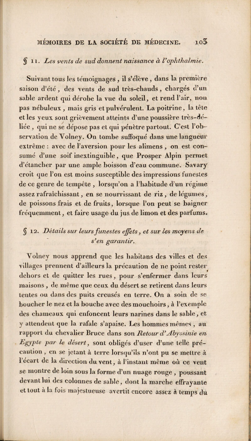 § il. Les vents de sud donnent naissance à l’ophthalmie. Suivant tous les témoignages , il s’élève , dans la première saison d’été , des vents de sud très-chauds, chargés d’un sable ardent qui dérobe la vue du soleil, et rend l’air, non pas nébuleux, mais gris et pulvérulent. La poitrine, la tête et les yeux sont grièvement atteints d’une poussière très- dé¬ liée , qui ne se dépose pas et qui pénètre partout. C’est l’ob¬ servation de Yolney. On tombe suffoqué dans une langueur extrême : avec de l’aversion pour les alimens , on est con¬ sumé d’une soif inextinguible, que Prosper Alpin permet d’étancher par une ample boisson d’eau commune. Savary croit que l’on est moins susceptible des impressions funestes de ce genre de tempête , lorsqu’on a l’habitude d’un régime assez rafraîchissant, en se nourrissant de riz, de légumes, de poissons frais et de fruits, lorsque l’on peut se baigner fréquemment, et faire usage du jus de limon et des parfums. § 12. Détails sur leurs funestes effets, et sur les moyens de s}en garantir. Yolney nous apprend que les habitans des villes et des villages prennent d’ailleurs la précaution de ne point rester dehors et de quitter les rues, pour s’enfermer dans leurs maisons , de même que ceux du désert se retirent dans leurs tentes ou dans des puits creusés en terre. On a soin de se boucher le nez et la bouche avec des mouchoirs, à l’exemple des chameaux qui enfoncent leurs narines dans le sable, et y attendent que la rafale s’apaise. Les hommes mêmes , au rapport du chevalier Bruce dans son Retour d’Abyssinie en Egypte par le désert, sont obligés d’user d’une telle pré¬ caution , en se jetant à terre lorsqu’ils n’ont pu se mettre à l’écart de la direction du vent, à l’instant même où ce vent se montre de loin sous la forme d’un nuage rouge , poussant devant lui des colonnes de sable, dont la marche effrayante et tout à la fois majestueuse avertit encore assez à temps du