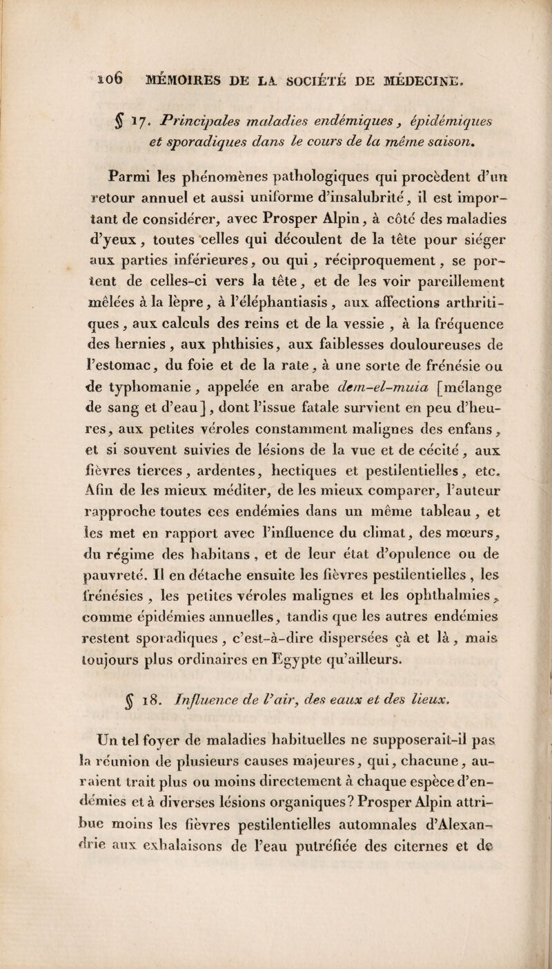 § 17. Principales maladies endémiques y épidémiques et sporadiques dans le cours de la même saison. Parmi les phénomènes pathologiques qui procèdent d’un retour annuel et aussi uniforme d’insalubrité, il est impor¬ tant de considérer, avec Prosper Alpin, à côté des maladies d’yeux, toutes celles qui découlent de la tête pour siéger aux parties inférieures, ou qui, réciproquement, se por¬ tent de celles-ci vers la tête, et de les voir pareillement mêlées à la lèpre, à l’éléphantiasis , aux affections arthriti¬ ques , aux calculs des reins et de la vessie , à la fréquence des hernies, aux phthisies, aux faiblesses douloureuses de l’estomac, du foie et de la rate, à une sorte de frénésie ou de typhomanie , appelée en arabe dem-el-muia [mélange de sang et d’eau], dont l’issue fatale survient en peu d’heu¬ res, aux petites véroles constamment malignes des enfans, et si souvent suivies de lésions de la vue et de cécité, aux fièvres tierces, ardentes, hectiques et pestilentielles, etc. Afin de les mieux méditer, de les mieux comparer, l’auteur rapproche toutes ces endémies dans un même tableau, et les met en rapport avec l’influence du climat, des mœurs, du régime des habitans, et de leur état d’opulence ou de pauvreté. Il en détache ensuite les fièvres pestilentielles , les frénésies , les petites véroles malignes et les ophthalmies comme épidémies annuelles, tandis que les autres endémies restent sporadiques , c’est-à-dire dispersées çà et là, mais toujours plus ordinaires en Egypte qu’ailleurs. $ 18. Influence de Vair, des eaux et des lieux. Un tel foyer de maladies habituelles ne supposerait-il pas la réunion de plusieurs causes majeures, qui, chacune, au¬ raient trait plus ou moins directement à chaque espèce d’en¬ démies et à diverses lésions organiques? Prosper Alpin attri¬ bue moins les fièvres pestilentielles automnales d’Alexan¬ drie aux exhalaisons de l’eau putréfiée des citernes et d©