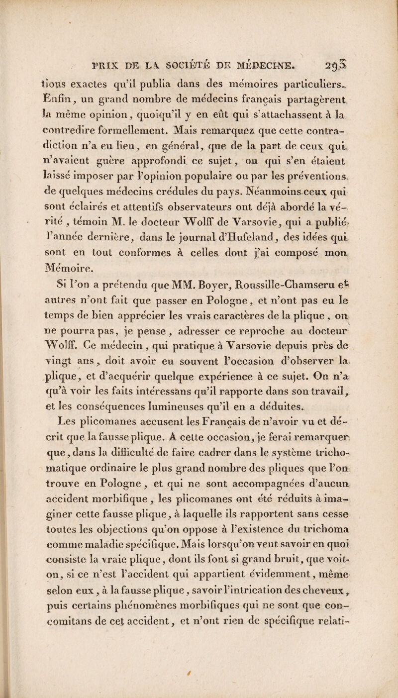 iîotis exactes qu’il publia dans des mémoires particuliers». Enfin, un grand nombre de médecins français partagèrent la même opinion , quoiqu’il y en eût qui s’attachassent à la contredire formellement. Mais remarquez que cette contra¬ diction 11’a eu lieu, en général, que de la part de ceux qui n’avaient guère approfondi ce sujet, ou qui s’en étaient laissé imposer par l’opinion populaire ou par les préventions, de quelques médecins crédules du pays. INéanmoins ceux qui sont éclairés et attentifs observateurs ont déjà abordé la vé¬ rité , témoin M. le docteur Wolif de Varsovie, qui a publié' l’année dernière, dans le journal d’Hufeland, des idées qui sont en tout conformes à celles dont j’ai composé mon Mémoire. Si Pon a prétendu que MM. Boyer, Roussille-Chamseru e^ autres n’ont fait que passer en Pologne, et n’ont pas eu le temps de bien apprécier les vrais caractères de la plique , 011 ne pourra pas, je pense, adresser ce reproche au docteur Wolff. Ce médecin , qui pratique à Varsovie depuis près de vingt ans , doit avoir eu souvent l’occasion d’observer la plique, et d’acquérir quelque expérience à ce sujet. On n’a qu’à voir les faits intéressans qu’il rapporte dans son travail, et les conséquences lumineuses qu’il en a déduites. Les plicomanes accusent les Français de n’avoir vu et dé¬ crit que la fausse plique. À cette occasion, je ferai remarquer que,dans la difficulté de faire cadrer dans le système tricho- matique ordinaire le plus grand nombre des pliques que l’on trouve en Pologne, et qui ne sont accompagnées d’aucun accident morbifique, les piieomanes ont été réduits à ima¬ giner cette fausse plique, à laquelle ils rapportent sans cesse toutes les objections qu’on oppose à l’existence du trichoma comme maladie spécifique. Mais lorsqu’on veut savoir en quoi consiste la vraie plique, dont ils font si grand bruit, que voit- on, si ce n’est l’accident qui appartient évidemment, même selon eux, à la fausse plique, savoir l’intrication des cheveux, puis certains phénomènes morbifiques qui ne sont que con- comitans de cet accident, et n’ont rien de spécifique relati-