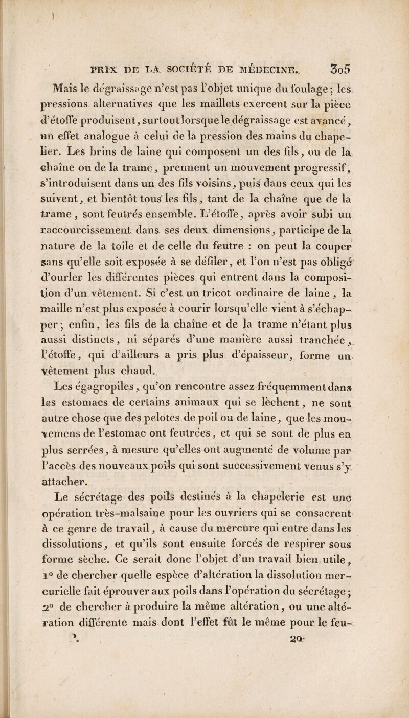 Mais le dégraissage n’est pas l’objet unique du foulage; les pressions alternatives que les maillets exercent sur la pièce d’étoffe produisent, surtout lorsque le dégraissage est avancé, un effet analogue à celui de la pression des mains du chape¬ lier. Les brins de laine qui composent un des fils, ou de la chaîne ou de la trame, prennent un mouvement progressif, s’introduisent dans un des fils voisins, puis dans ceux qui les suivent, et bientôt tous les fils, tant de la chaîne que de la trame, sont feutrés ensemble. L’étoffe, après avoir subi un raccourcissement dans ses deux dimensions, participe de la nature de la toile et de celle du feutre : on peut la couper sans qu’elle soit exposée à se défiler, et l’on n’est pas obligé d’ourler les différentes pièces qui entrent dans la composi¬ tion d’un vêtement. Si c’est un tricot ordinaire de laine , la maille n’est plus exposée à courir lorsqu’elle vient à s’échap¬ per ; enfin, les fils de la chaîne et de la trame n’étant plus aussi distincts, ni séparés d’une manière aussi tranchée, l’çtoffe, qui d’ailleurs a pris plus d’épaisseur, forme un vêtement plus chaud. Les égagropiles, qu’on rencontre assez fréquemment dans les estomacs de certains animaux qui se lèchent, ne sont autre chose que des pelotes de poil ou de laine, que les mou- vemens de l’estomac ont feutrées, et qui se sont de plus en plus serrées, à mesure qu’elles ont augmenté de volume par l’accès des nouveaux poils qui sont successivement venus s’y attacher. Le sécrétage des poils destinés à la chapelerie est une opération très-malsaine pour les ouvriers qui se consacrent à ce genre de travail, à cause du mercure qui entre dans les dissolutions, et qu’ils sont ensuite forcés de respirer sous forme sèche. Ce serait donc l’objet d’un travail bien utile, i° de chercher quelle espèce d’altération la dissolution mer¬ curielle fait éprouver aux poils dans l’opération du sécrétage ; 2° de chercher à produire la même altération, ou une alté¬ ration différente mais dont l’effet fut le même pour le feu-