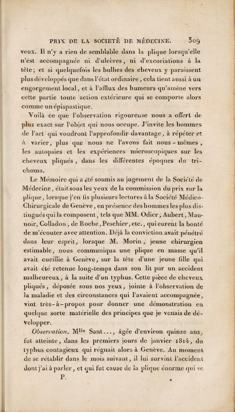 veux. Il n’y a rien de semblable dans la plique lorsqu’elle n’est accompagnée ni d’ulcères, ni d’excoriations à la tête; et si quelquefois les bulbes des cheveux y paraissent plus développés que dans l’état ordinaire, cela tient aussi à un engorgement local, et à l’afflux des humeurs qu’amène vers cette partie toute action extérieure qui se comporte alors comme un épispastique. Yoilà ce que l’observation rigoureuse nous a offert de plus exact sur l’objet qui nous occupe. J’invite les hommes de l’art qui voudront l’approfondir davantage , à répéter et. à varier, plus que nous ne l’avons fait nous - mêmes , les autopsies et les expériences microscopiques sur les cheveux pliqués , dans les différentes époques du tri- chôma. Le Mémoire qui a été soumis au jugement de la Société de Médecine, était sous les yeux de la commission du prix sur la. plique, lorsque j’en lis plusieurs lectures à la Société Médico- Chirurgicale de Genève, en présence des hommes les plus dis¬ tingués qui la composent ? tels que MM. Odier, Aubert, Mau- noir, Colladon, de Roche, Peschier, etc., qui eurent la bonté de m’écouter avec attention. Déjà la conviction avait pénétré dans leur esprit, lorsque M. Morin, jeune chirurgien estimable, nous communiqua une plique en masse qu’il avait cueillie à Genève, sur la tête d’une jeune fille qui avait été retenue long-temps dans son lit par un accident malheureux, à la suite d’un typhus. Cette pièce de cheveux pliqués, déposée sous nos yeux, jointe à l’observation de la maladie et des circonstances qui l’avaient accompagnée, vint très-à-propos pour donner une démonstration en quelque sorte matérielle des principes que je venais de dé¬ velopper. Observation. Mlle Sant..., âgée d’environ quinze ans, fut atteinte, dans les premiers jours de janvier i8i4, du typhus contagieux qui régnait alors à Genève. Au moment de se rétablir dans le mois suivant, il lui survint l’accident dont j’ai à parler, et qui fut cause de la plique énorme qui se