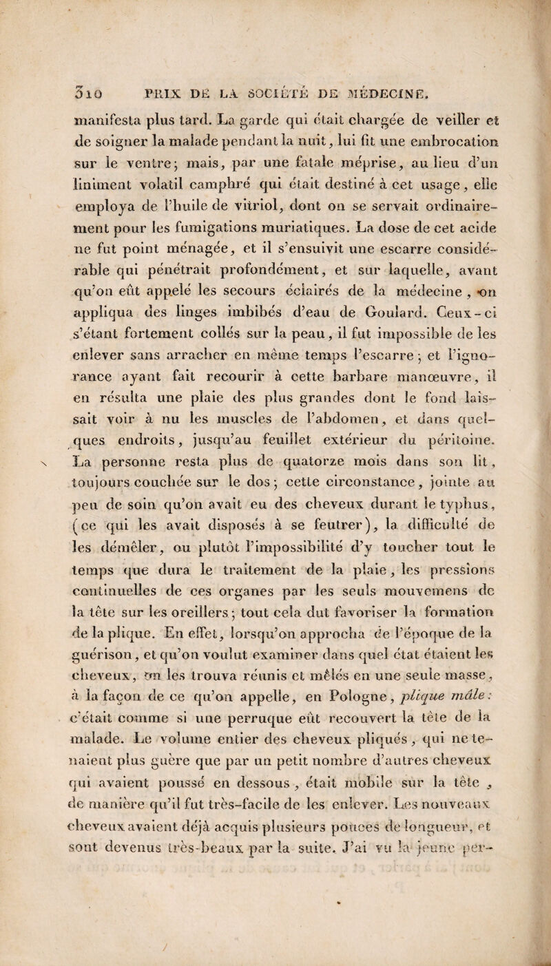 manifesta plus tard. La garde qui était chargée de veiller et de soigner la malade pendant la nuit, lui fit une embrocation sur le ventre; mais, par une fatale méprise, au lieu d’un Uniment volatil camphré qui était destiné à cet usage, elle employa de l’huile de vitriol, dont on se servait ordinaire¬ ment pour les fumigations muriatiques. La dose de cet acide ne fut point ménagée, et il s’ensuivit une esearre considé¬ rable qui pénétrait profondément, et sur laquelle, avant qu’on eut appelé les secours éclairés de la médecine , on appliqua des linges imbibés d’eau de Goulard. Ceux-ci s’étant fortement collés sur la peau, il fut impossible de les enlever sans arracher en même temps l’escarre ; et l’igno- rance ayant fait recourir à cette barbare manœuvre, il en résulta une plaie des plus grandes dont le fond lais¬ sait voir à nu les muscles de l’abdomen, et dans quel¬ ques endroits, jusqu’au feuillet extérieur du péritoine. La personne resta plus de quatorze mois dans son lit, toujours couchée sur le dos; cette circonstance, jointe au peu de soin qu’on avait eu des cheveux durant le typhus, (ce qui les avait disposés à se feutrer), la difficulté de les démêler, ou plutôt l’impossibilité d’y toucher tout le temps que dura le traitement de la plaie, les pressions continuelles de ces organes par les seuls mouvemens de la tête sur les oreillers ; tout cela dut favoriser la formation de laplique. En effet, lorsqu’on approcha de l’époque de la guérison, et qu’on voulut examiner dans quel état étaient les cheveux, tm les trouva réunis et mêlés en une seule masse, à la façon de ce qu’on appelle, en Pologne, pllque mâle: c’était comme si une perruque eut recouvert la tète de la malade. Le volume entier des cheveux pliqués, qui ne te¬ naient plus guère que par un petit nombre d’autres cheveux qui avaient poussé en dessous , était mobile sur la tête , de manière qu’il fut très-facile de les enlever. Les nouveaux cheveux avaient déjà acquis plusieurs pouces de longueur, et sont devenus très-beaux par la suite. J’ai vu la- jeune per-