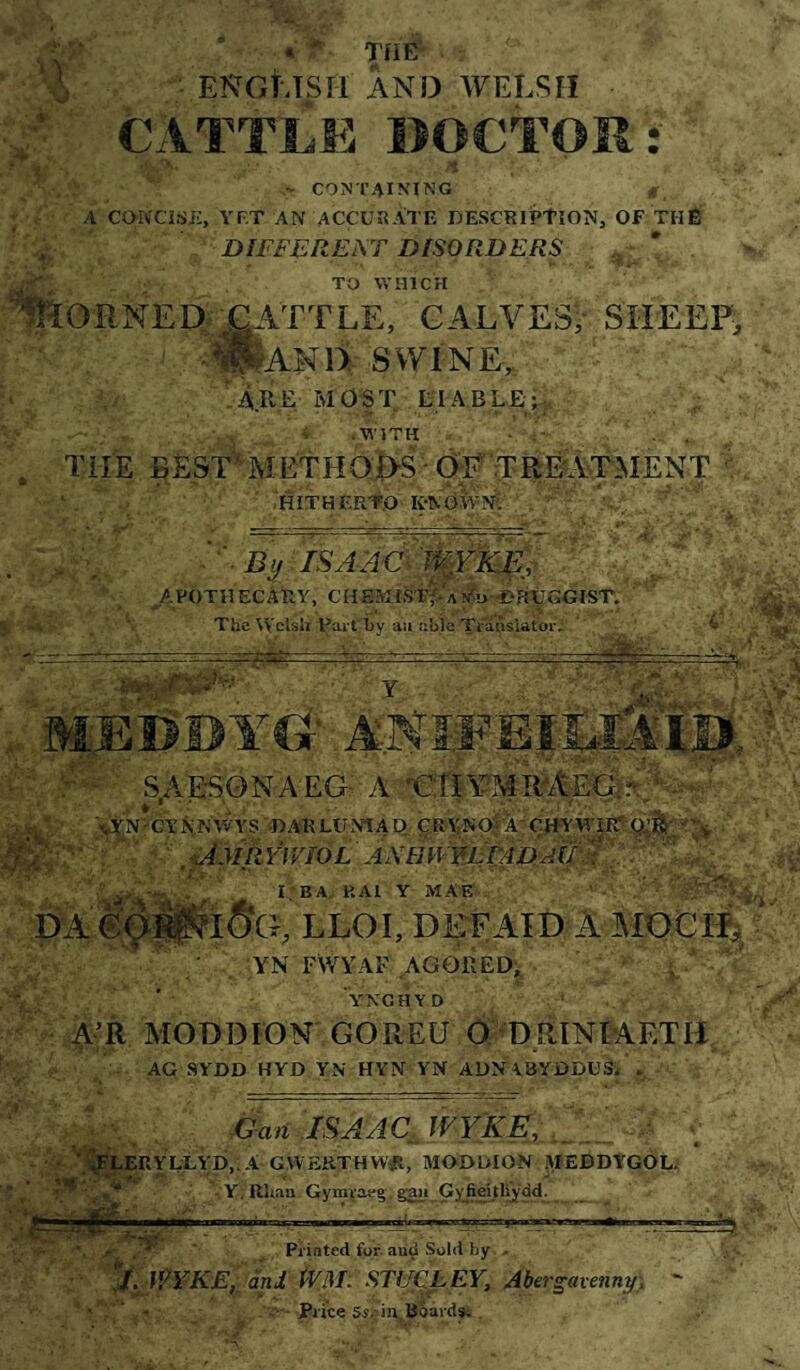 '6 ENGtJSri AND WELSH CATTLE DOCTOR: V - containing A CONCiSE, YP.T AN ACCURATE DESCRIPtîON, OF THÊ DIFFEREAT DISORDERS * TO WHICH Corned RATTLE, calves, sheep, ' -^IIaND SWINE,. Are most tlABLE;-, . » .WITH - . . . THE eEST^METHQi>S■ ÒE'TRŴ^HENT ^ ■. 'HÍTHERTO K-NOwN: ' Bÿ isa:4€1'ì^Y:Kç^^, ' ^APOTnECÂRY, CHEMIStVa^d -eHUGGIST. ^ _ ■ The Welsh Par thy aii able Translator, ^ ' . .l-M - ■■■■-■■ — .. ■Jv -a?. ... MilDDYG- ANl.EEjLlAm • / SAES0NAEG- A T  LÜNTA t) ÇRYNO? ÁCH'Y ' ,’UMjEFmoL aahwyùSmd^ I BA, RAl Y MAE ' DA ‘A >.' • - . 'v» r, LLOI, DEFAÎD A AiOCi:^, YN FWYAF AGGREDj, , ' YNGHYD MODDÍÖN GOREU O DRINMETH AG SYDD HYD YN HYN YN Al)NA8YDDUSi , -GanlSAACJVY'KE,,^. ''^LERYULYp, -A GWERTHWŴ, MODDION .piEBDTGOL. -Y;Rliaii Gymraea. gaii Gyfieithyòd- Printed for aui^ Sold by . • ’:J.JŶYKE,:âni ẄI\L STUCLEY, Abergavenny:,  ' ■ Price Si.-iJV, Boards; .