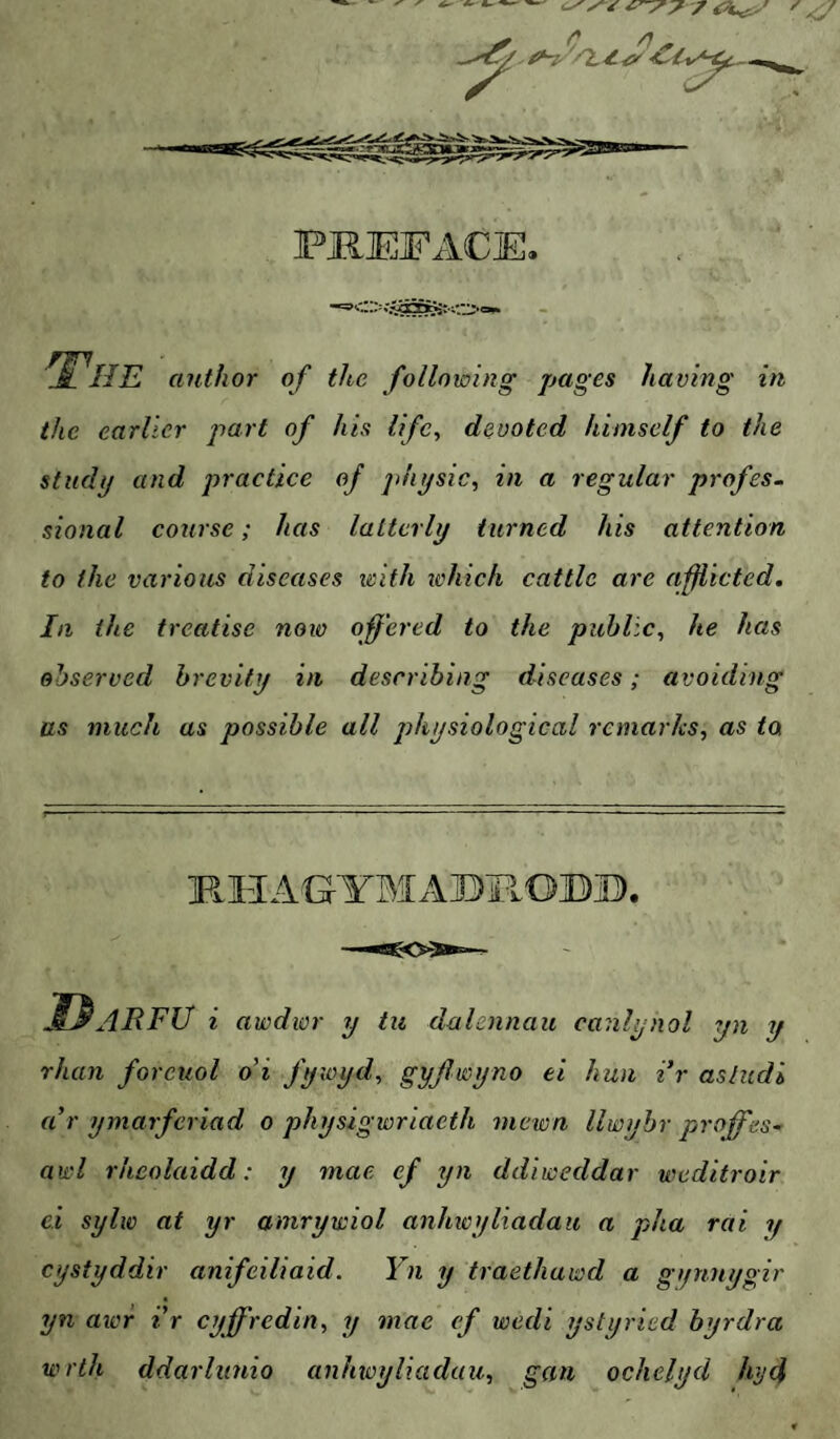 ✓ c ^ * PREFACE. 'The author of the following pages having in the earlier part of his life, devoted himself to the study and practice of jdiysic, in a regular profes¬ sional course; has latterly turned his attention to the various diseases with ivhich cattle are afflicted. Ill the treatise noio offered to the public^ he has observed brevity in describing diseases; avoiding as much as possible all physiological remarks., as to RIIAGYBIABROBjC). KdRFU i awdwr y tii dalennau canlynol yn y rhan foreuol o'i fyioyd, gyjlwyno ei hun ir asludi a’r ymarferiad o physigwriaeth mewn llwybr proffes- awl rheolaidd: y mae ef yn ddiweddar weditroir ei sylw at yr amrywiol anhwylxadau a pha rai y cystyddir anifeiliaid. Yn y traethawd a gi/nnygir yn awr ir cyffredin, xj mae (f wedi ystyried byrdra wrth ddarlunio anhioyliadau, gan oclielyd hjd