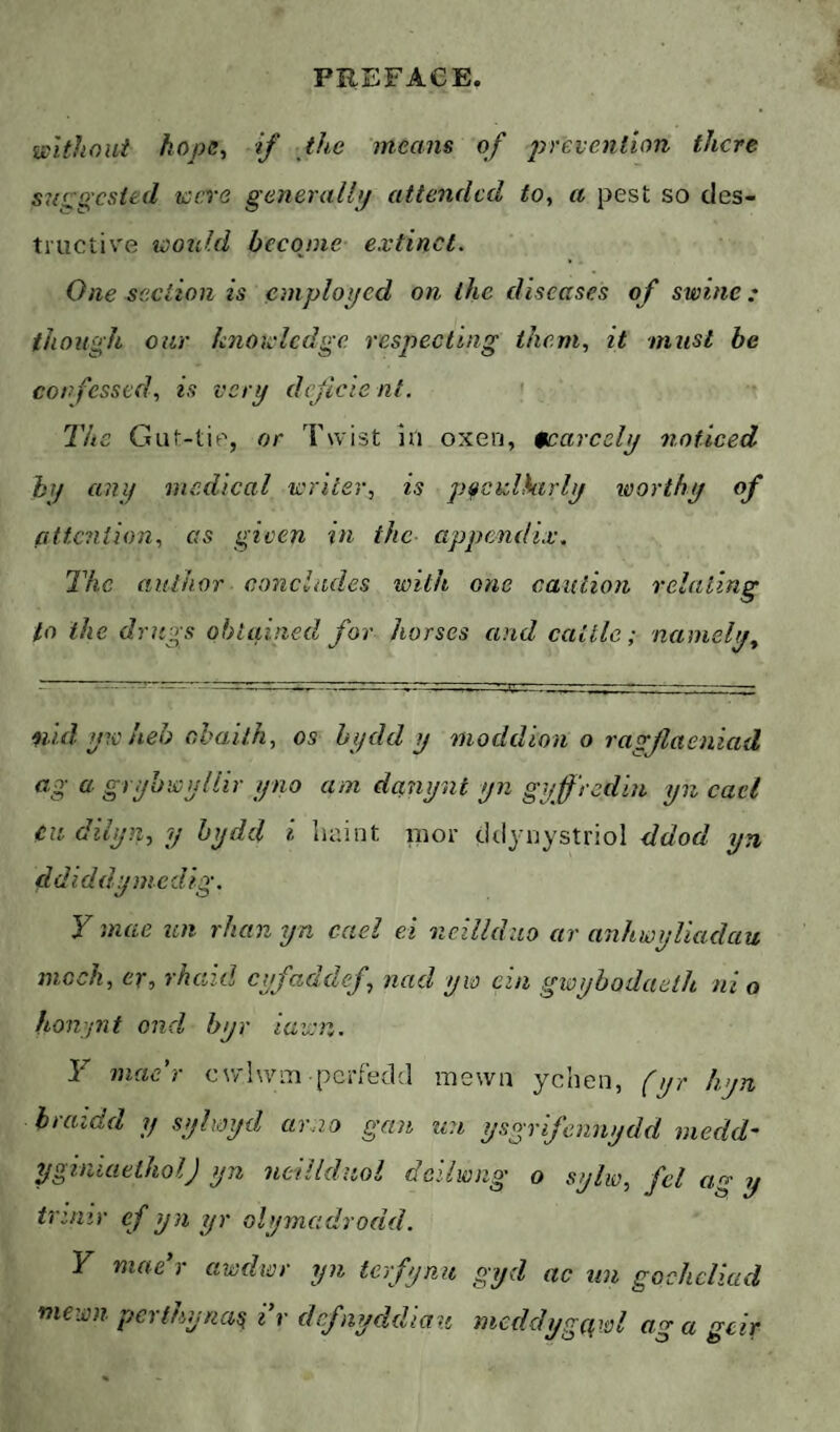 wltìioui hope., if the means of prevention there S7(r jested were generullp attended to, a pest so des¬ tructive would become extinct. One section is emplopcd on the diseases of swine: though oar knowledge respecting them, it must be confessed, is very deficient. The Gut-tie, or Twist in oxen, scarcely 7inticed anif medical writer, is pucalkirly worthy of attc?iiion, as given in the appendix. The author concludes with one caution relating to the drugs obtained for horses and cattle; namely. ŷúd yw heh ahailh, os hydd y ìiioddion o ragflaeniad ^ gryhwyliir yno am danynt yn gyffredin yn cael Cii dilyn, y hydd i luiint mor cklynystriol ddod yn ddiddymedig. Y mae ten rhan yn cael ei neilldao ar anhwyliadau mock, er, rhaid eyfaddef, nad yw ein gwyhodaeth ni o honpit ond hyr iawn. Y mae'r cwIwìti periedd mewn ychen, (yr hyn hraidd y sylxoyd arno gan nn ysgrlfennydd viedd' yginiaeiholj yn neilldiiol deilwng o sylw, fel ag y trinir ef yn yr olymc.drodd. Y mae r awdwr yn terfynu gyd ac nn gochclkid mewn perfhyna^ ir dcfiyddiau meddygqwl ag a geir