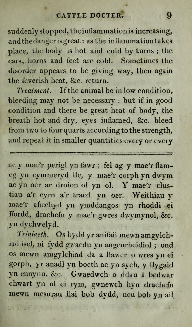suddenly stopped, the inflammation is increasing, andthedangerisgreat: as the inflammation takes place, the body is hot aiid cold by turns ; the ears, horns and feet are cold. Sometimes the disorder appears to be giving way, then again the feverish heat, &c. return. Treatment. If the animal be in low condition, bleeding may not be necessary : but if in good condition and there be great heat of body, the breath hot and dry, eyes inflamed, &c. bleed from two to four quarts according to the strength, and repeat it in smaller quantities every or every ac y mae’r perigl yn fawr ; fel ag y maeV flam- eg yn cymmeryd lie, y maeV corph yn dwym ac yn oer ar droion ol yn ol. Y mae’r clus- tiau a’r cyrn a^r traed yn oer. Weithiau y mae’r afiechyd yn ymddangos yn rhoddi ei ffordd, drachefn y maeh' gwres dwymynol, &c. yn dychwelyd. Triniaeth. Os bydd yr anifail mewn amgylch- iad isel, ni fydd gwaedu yn angenrheidiol ; ond os mewn amgylchiad da a llawer o wres yn ei gorph, yr anadl yn boeth ac yn sych, y llygaid yn ennynu, &c. Gwaedwch o ddau i bedwar chwart yn ol ei rym, gwnewch hyn drachefn mewn mesurau llai bob dydd, neu bob yn ail