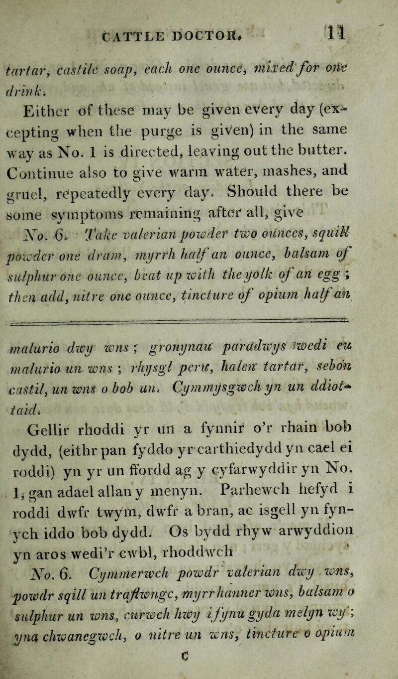 t(irtai% castilc soap, each one ouncèj mixed'for oiie drinki Either of these may be given every day (ex¬ cepting when the purge is given) in the same way as No. 1 is directed, leaving out the butter. Continue also to give warm water, mashes, and gruel, repeatedly every day. Should there be some symptoms remaining after all, give No. 6.. Take valerian powder tico ounces, squill powder one dram, myrrh half an ounce, balsam of sulphur one ounce, beat up zoith the yolk of an egg% then add, nitre one ounce, tincture of opium half an malurio divy wns ; gronynaU paradzvys ^wedi eiù malurio un zvns ; J'hysgl peric, halcit tartar, sebon castil, un wns o bob uiu Cymmysgzvch yn un ddiot* taicL Gellir riloddi yr un a fynnir o’r rhain bob dydd, (eithrpan fyddo yr carthiedydd yn cael ei roddi) yn yr un ffordd ag y cyfarwyddir yn No. Ij gan adael allan y menyn. Parhewch hefyd i roddi dwfr twym, dwfr a bran, ac isgell yn fyn- ych iddo bob dydd. Os bydd rhy w arwyddion yn aros wedi’r cwbl, rhoddwch No. 6. Cynunerzveh powdr valerian dzey ions, powdr sqill un troflzDngc, myrrhannerz&ns, balsam o sulphur un zvns, curweh hzcy ifyriugyda melyn zey ; yna chzoanegzvch, o nitre un zvns, tincture o opiuin C