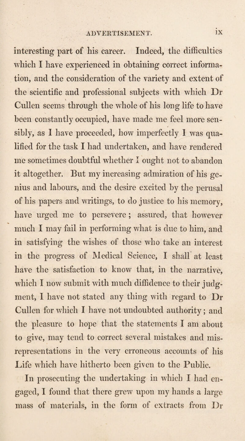 effects. This may he observed in the operation of some emetic, cathartic, and narcotic substances, and of several other kinds of medicines. 3d, That actions, which at first produce a sensation of consciousness, as being accompanied with volition, come, by repetition, to be performed, without any sensation ; or they produce it only when they are performed with uneasiness, pain, or unusual force. When voluntary actions are seldom repeated, Dr Cullen remarks, the mind is conscious, as often as they occur, of its volition producing them ; but if they are very frequently re¬ peated, the mind will at length nearly, or altogether, lose the consciousness of the exercise of its volition; and a motion of this kind will now be excited by ex¬ ternal agents, or by any state of the body that formerly occasioned a volition of the mind, without any con¬ sciousness of the will being concerned in producing the motion, or at least without any subsequent recollection of the will having been exercised. 4th, That, as sensations usually arise from impres¬ sions made upon the extremities of the nerves, and are referred to these, so when impressions are made on the nerves in their course, the sensations they produce are sometimes referred to the extremities from which they had commonly arisen. “ Here,” he observes, “ I have rather given the fact than the explanation. But the fact is well known, that, in persons who have suffered the amputation of a leg or an arm, the sensations re¬ ferred to the toes or fingers remain, so that, in injuries occasioned by explosions of guns, and such things as can affect the body strongly, the uneasy sensations are often referred to the place of the toes and fingers that