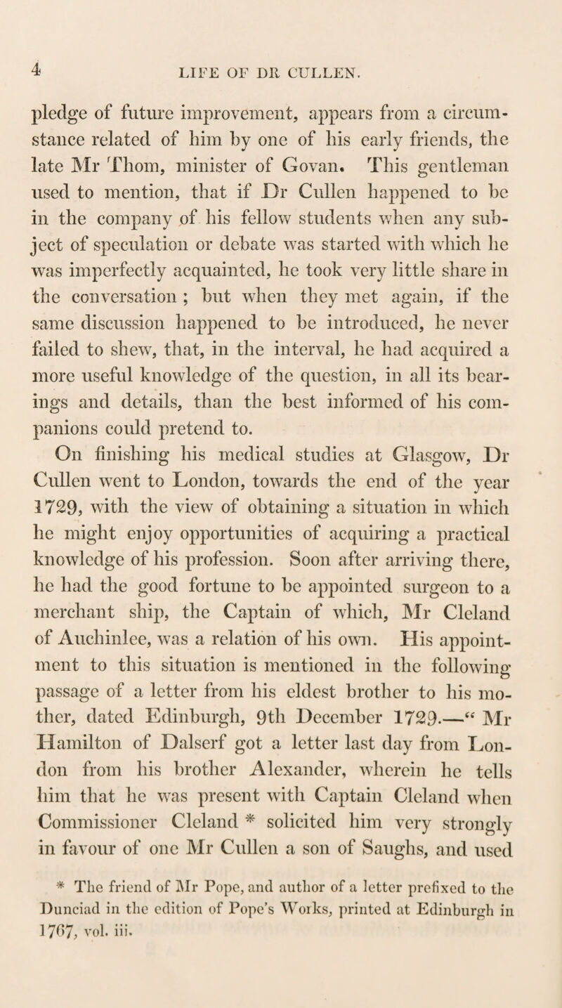 Lord Kames to Dr Cullen. “ Sir, Edinburgh, \4th July 1752. I came yesterday from the Whim, where I passed a day or two with his Grace of Argyle. As I have always your inte¬ rest at heart, or rather that of the public, I took occasion to talk to him of your project for purifying salt. He told me of a letter he had had from you on that subject, but said frankly, he wanted to have an account of your method to judge whether it would do. 1 gathered his reason to be, that if he were once sa¬ tisfied of the practicability of the plan, he would be extremely keen to put you upon the most advantageous footing with re¬ gard to a premium. He said he hoped you would think your¬ self in no danger in communicating your secret to him, and that you would find him a trusty confident. * * I find Lord Deskfoord has not yet got your lucubrations upon bleaching and upon ashes. If I do not get this summer some of your experiments about husbandry, I will abandon you altoge¬ ther as an utter bankrupt. I informed the Duke you proposed to bestow some of your thoughts upon Moss, for the benefit of the Dnke and of his farm at the Whim. He shewed me a treatise of one Dignerus, upon that subject, which I read, and think shallow enough. I find by Mr Lind, who was there, that he has written a little essay upon moss. He gave me one hint, which I should wish to know your opinion of. He reckons moss a composition of wood, di¬ gested and broke into small parts, but by no means putrefied. Its being combustible, shews, in his opinion, that there is no pu¬ trefaction. Therefore, to make moss a fit manure for land, he proposes to mix it in a dunghill, in order to putrefy it thoroughly, after which it will be good manure. This touches me. For J have in my farm a good quantity of sliell-marl covered two or three feet with moss. If I can turn all this moss into good manure by putrefaction, 1 shall have store of dung, and my shell- marl laid open to be carried to my land, without trouble or ex¬ pense. Yours, Henry Home. ’