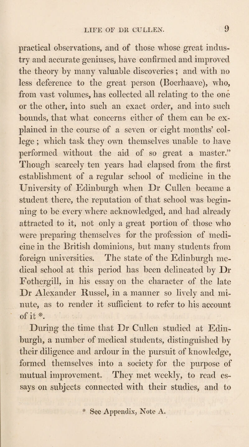 9 practical observations, and of those whose great indus¬ try and accurate geniuses, have confirmed and improved the theory by many valuable discoveries; and with no less deference to the great person (Boerhaave), who, from vast volumes, has collected all relating to the one or the other, into such an exact order, and into such bounds, that what concerns either of them can be ex¬ plained in the course of a seven or eight months’ col¬ lege ; which task they own themselves unable to have performed without the aid of so great a master.” Though scarcely ten years had elapsed from the first establishment of a regular school of medicine in the University of Edinburgh when Dr Cullen became a student there, the reputation of that school was begin¬ ning to be every where acknowledged, and had already attracted to it, not only a great portion of those who were preparing themselves for the profession of medi¬ cine in the British dominions, but many students from foreign universities. The state of the Edinburgh me¬ dical school at this period has been delineated by Dr Eothergill, in his essay on the character of the late Dr Alexander Russel, in a manner so lively and mi¬ nute, as to render it sufficient to refer to his account of it *. During the time that Dr Cullen studied at Edin¬ burgh, a number of medical students, distinguished by their diligence and ardour in the pursuit of knowledge, formed themselves into a society for the purpose of mutual improvement. They met weekly, to read es¬ says on subjects connected with their studies, and to