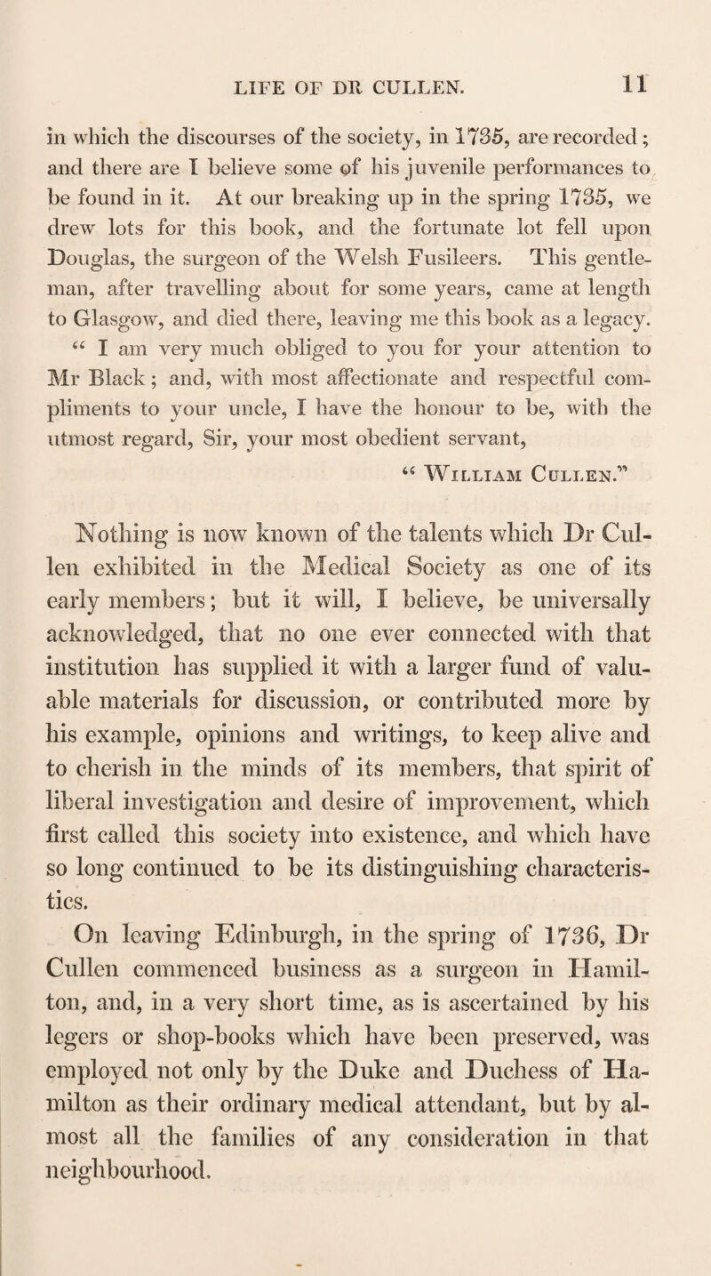 on a subject I did not expect to be so particularly employed in. I suppose you have been told in what light you are to consider the course in which we are engaged. At least, I think it necessary to request you to notice, that this course is not offered by us as very experienced masters in the art, but as an attempt by us, for want of more able performers, to supply students in some measure with the rudiments of such an useful and necessary piece of knowledge; and both in consideration of the smallness of our pretensions, and that this, too, is a first attempt, we desire and expect a good deal of indulgence and favour.” * * * 44 As our lectures on this subject will comprehend a great many different particulars, which are not easily recollected, I have here made out such a plan as I hope may be useful to you. In that paper, as well as in our lectures, you will notice a great many terms that may seem affectedly pedantic. I am quite sensible of it; but the first chemists were not only persons of a low taste, but they also affected to be myste¬ rious, and, therefore, introduced a number of uncouth terms which cannot now easily be got quit of, and it is quite ne¬ cessary you should be acquainted with the meaning of them.” It is evident by the notes from which his lectures of this session appear to have been spoken, that instead of two or three lectures only, as proposed in his ad¬ dress, JDr Cullen delivered the whole of the remaining part of the course; and these notes shew that he was, even at that time, extensively and minutely acquaint¬ ed with the writings of preceding chemists ; and that, in selecting and employing for the purpose of instruc¬ tion the more valuable facts which they contain, he exercised that discrimination and talent for arrange¬ ment, which manifested themselves in every matter of speculation or action in which he engaged.