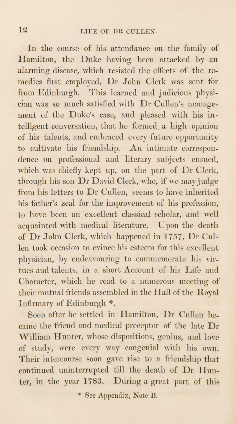 That Dr Cullen’s attention at this period was occu¬ pied with the other collateral branches of medicine be¬ sides chemistry, appears from the following extract from a letter addressed to him by Dr George Thom¬ son of Belfast, dated the 21st of October 1747. u I was favoured with yours of the 5th of September, by which I am glad to find that your endeavours are so great for promoting the study of medicine. I hope to see the College of Glasgow flourish in that part of science as it does in many others. I insist on the performance of your pro¬ mise of sending me some specimens of the medicines you are introducing into the shops before not known, and shall be glad to hear from you of any thing curious occurring in practice. I beg all your medical news, and should be glad to know what is to be expected from the Edinburgh Society. I keep up a correspondence with Dr Rutty, a quaker physi¬ cian at Dublin, who writes me that one Dr Jenkins has been these ten years preparing a Botanicum Hibernicum. I do not know when it will be published, but when it is you shall see it.” In the summer of 1748, Dr Cullen, in conjunction with Mr Garrick, gave lectures on Materia Medica and on Botany—branches of medical study which had not, any more than Chemistry, been previously made the particular subjects of academical prelection in the University of Glasgow. The lectures on Botany, as has been already observed, were delivered by Dr Cul¬ len in the Latin language, which he was probably in¬ duced to employ on account of the difficulty of finding English words to express the terms used by botanists in the description and nomenclature of the different parts of plants; a difficulty which, it must be confessed,